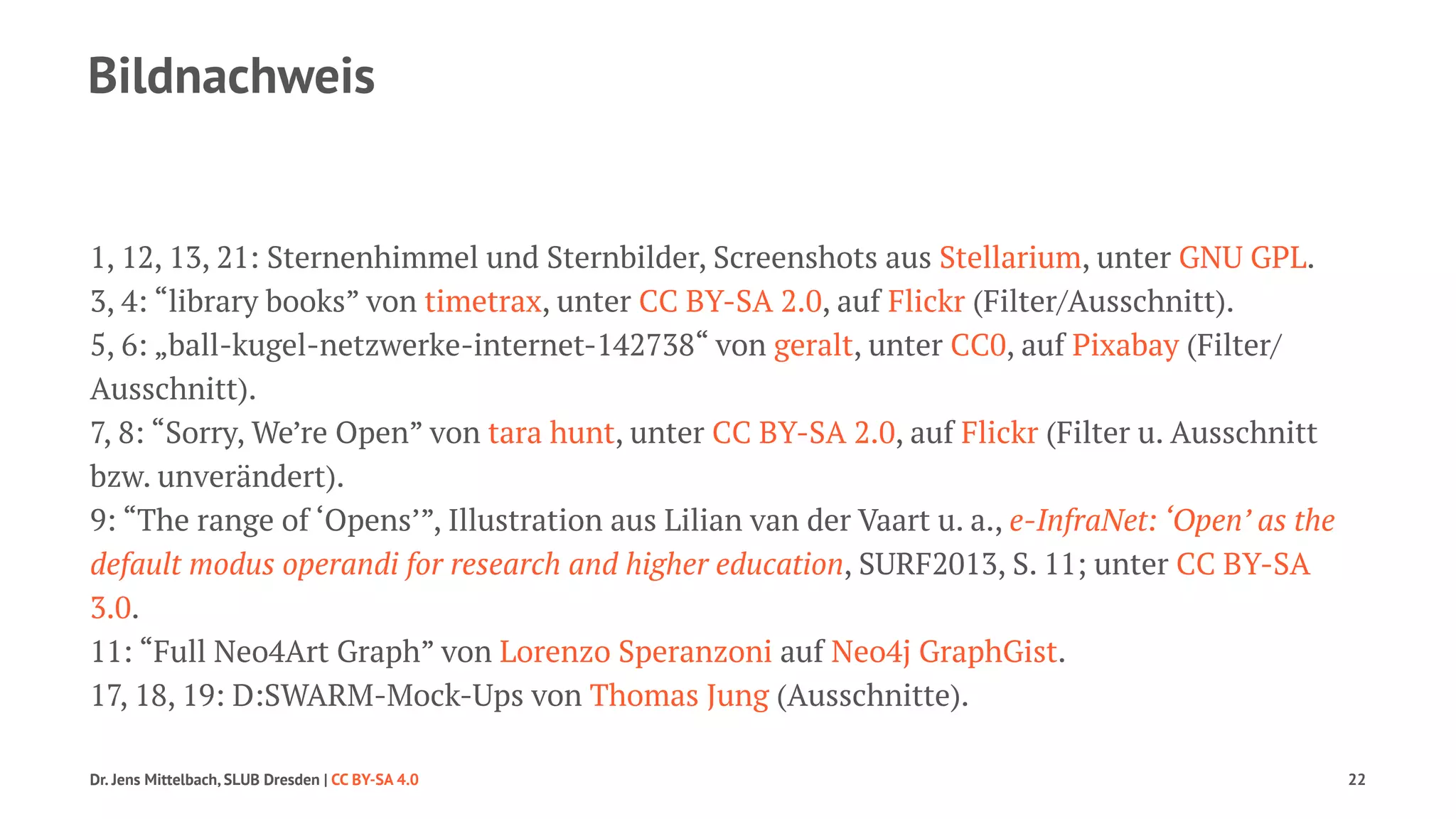Bildnachweis 
1, 12, 13, 21: Sternenhimmel und Sternbilder, Screenshots aus Stellarium, unter GNU GPL. 
3, 4: “library books” von timetrax, unter CC BY-SA 2.0, auf Flickr (Filter/Ausschnitt). 
5, 6: „ball-kugel-netzwerke-internet-142738“ von geralt, unter CC0, auf Pixabay (Filter/ 
Ausschnitt). 
7, 8: “Sorry, We’re Open” von tara hunt, unter CC BY-SA 2.0, auf Flickr (Filter u. Ausschnitt 
bzw. unverändert). 
9: “The range of ‘Opens’”, Illustration aus Lilian van der Vaart u. a., e-InfraNet: ‘Open’ as the 
default modus operandi for research and higher education, SURF2013, S. 11; unter CC BY-SA 
3.0. 
11: “Full Neo4Art Graph” von Lorenzo Speranzoni auf Neo4j GraphGist. 
17, 18, 19: D:SWARM-Mock-Ups von Thomas Jung (Ausschnitte). 
Dr. Jens Mittelbach, SLUB Dresden | CC BY-SA 4.0 22 
