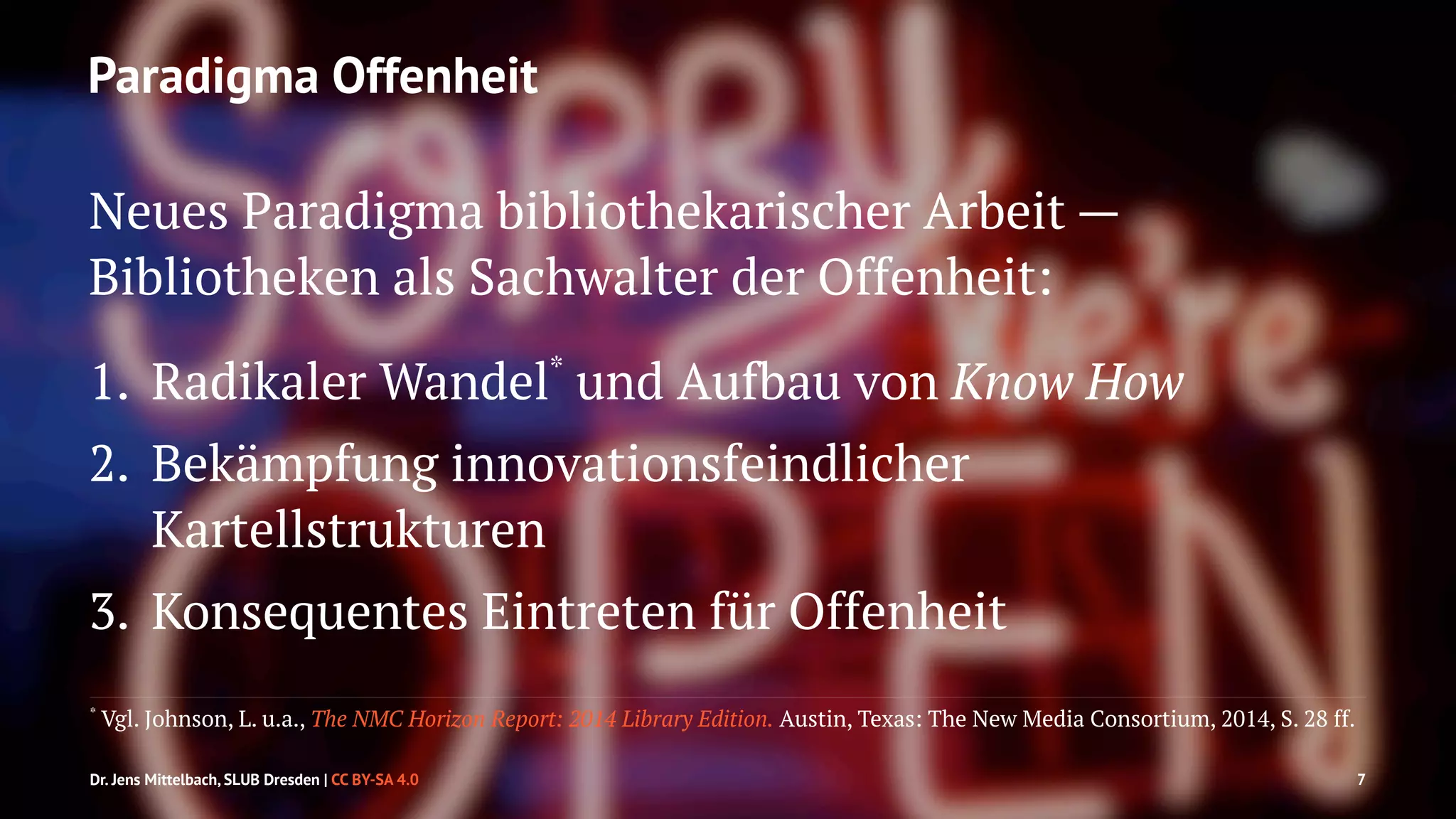 Paradigma Offenheit 
Neues Paradigma bibliothekarischer Arbeit — 
Bibliotheken als Sachwalter der Offenheit: 
1. Radikaler Wandel* und Aufbau von Know How 
2. Bekämpfung innovationsfeindlicher 
Kartellstrukturen 
3. Konsequentes Eintreten für Offenheit 
* Vgl. Johnson, L. u.a., The NMC Horizon Report: 2014 Library Edition. Austin, Texas: The New Media Consortium, 2014, S. 28 ff. 
Dr. Jens Mittelbach, SLUB Dresden | CC BY-SA 4.0 7 
 
