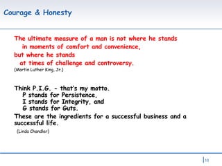 Courage & Honesty The ultimate measure of a man is not where he stands in moments of comfort and convenience,  but where he stands     at times of challenge and controversy. (Martin Luther King, Jr.) Think P.I.G. - that’s my motto.     P stands for Persistence,     I stands for Integrity, and    G stands for Guts.  These are the ingredients for a successful business and a successful life.   (Linda Chandler) 