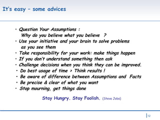 It’s easy – some advices  Question Your Assumptions : Why do you believe what you believe  ? Use your initiative and your brain to solve problems  as you see them Take responsibility for your work: make things happen If you don’t understand something then ask  Challenge decisions when you think they can be improved. •   Do best usage of time > Think results !  •   Be aware of difference between  Assumptions and  Facts •  Be precise & clear of what you want  Stop mourning, get things done Stay Hungry. Stay Foolish.  (Steve Jobs) 