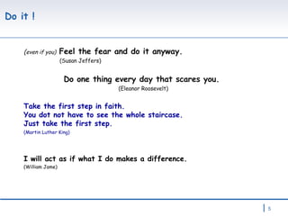 Do it ! ( even if you)  Feel the fear and do it anyway.  (Susan Jeffers)   Do one thing every day that scares you.  (Eleanor Roosevelt) Take the first step in faith.  You dot not have to see the whole staircase.  Just take the first step. (Martin Luther King) I will act as if what I do makes a difference.  (William Jame) 