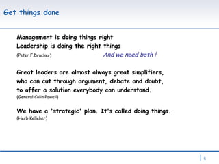 Get things done  Management is doing things right Leadership is doing the right things  (Peter F.Drucker)   And we need both ! Great leaders are almost always great simplifiers, who can cut through argument, debate and doubt, to offer a solution everybody can understand. (General Colin Powell) We have a 'strategic' plan. It's called doing things.  (Herb Kelleher)  