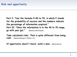Risk and opportunity Part I: "Use the formula P=40 to 70, in which P stands for the probability of success and the numbers indicate the percentage of information acquired.” Part II: "Once the information is in the 40 to 70 range, go with your gut.“  (General Colin Powell) Take calculated risks. That is quite different from being rash.  (General George S. Patton, Jr.) If opportunity doesn't knock, build a door.  (Milton Berle) 