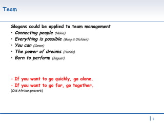Team  Slogans could be applied to team management Connecting people  (Nokia) Everything is possible  (Bang & Olufsen) You can  (Canon) The power of dreams  (Honda) Born to perform  (Jaguar) If you want to go quickly, go alone.  If you want to go far, go together. (Old African proverb) 