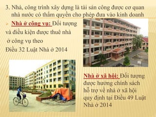 3. Nhà, công trình xây dựng là tài sản công được cơ quan
nhà nước có thẩm quyền cho phép đưa vào kinh doanh
 Nhà ở công vụ: Đối tượng
và điều kiện được thuê nhà
ở công vụ theo
Điều 32 Luật Nhà ở 2014
 Nhà ở xã hội: Đối tượng
được hưởng chính sách
hỗ trợ về nhà ở xã hội
quy định tại Điều 49 Luật
Nhà ở 2014
 