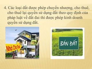 4. Các loại đất được phép chuyển nhượng, cho thuê,
cho thuê lại quyền sử dụng đất theo quy định của
pháp luật về đất đai thì được phép kinh doanh
quyền sử dụng đất.
 