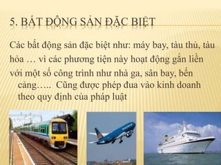 5. BẤT ĐỘNG SẢN ĐẶC BIỆT
Các bất động sản đặc biệt như: máy bay, tàu thủ, tàu
hỏa … vì các phương tiện này hoạt động gắn liền
với một số công trình như nhà ga, sân bay, bến
cảng….. Cũng được phép đua vào kinh doanh
theo quy định của pháp luật
 