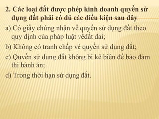 2. Các loại đất được phép kinh doanh quyền sử
dụng đất phải có đủ các điều kiện sau đây
a) Có giấy chứng nhận về quyền sử dụng đất theo
quy định của pháp luật vềđất đai;
b) Không có tranh chấp về quyền sử dụng đất;
c) Quyền sử dụng đất không bị kê biên để bảo đảm
thi hành án;
d) Trong thời hạn sử dụng đất.
 