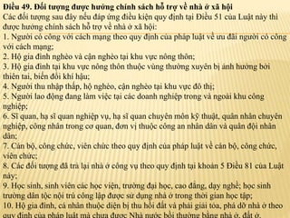 Điều 49. Đối tượng được hưởng chính sách hỗ trợ về nhà ở xã hội
Các đối tượng sau đây nếu đáp ứng điều kiện quy định tại Điều 51 của Luật này thì
được hưởng chính sách hỗ trợ về nhà ở xã hội:
1. Người có công với cách mạng theo quy định của pháp luật về ưu đãi người có công
với cách mạng;
2. Hộ gia đình nghèo và cận nghèo tại khu vực nông thôn;
3. Hộ gia đình tại khu vực nông thôn thuộc vùng thường xuyên bị ảnh hưởng bởi
thiên tai, biến đổi khí hậu;
4. Người thu nhập thấp, hộ nghèo, cận nghèo tại khu vực đô thị;
5. Người lao động đang làm việc tại các doanh nghiệp trong và ngoài khu công
nghiệp;
6. Sĩ quan, hạ sĩ quan nghiệp vụ, hạ sĩ quan chuyên môn kỹ thuật, quân nhân chuyên
nghiệp, công nhân trong cơ quan, đơn vị thuộc công an nhân dân và quân đội nhân
dân;
7. Cán bộ, công chức, viên chức theo quy định của pháp luật về cán bộ, công chức,
viên chức;
8. Các đối tượng đã trả lại nhà ở công vụ theo quy định tại khoản 5 Điều 81 của Luật
này;
9. Học sinh, sinh viên các học viện, trường đại học, cao đẳng, dạy nghề; học sinh
trường dân tộc nội trú công lập được sử dụng nhà ở trong thời gian học tập;
10. Hộ gia đình, cá nhân thuộc diện bị thu hồi đất và phải giải tỏa, phá dỡ nhà ở theo
 