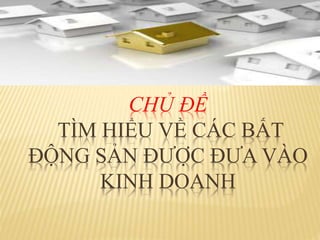 CHỦ ĐỀ
TÌM HIỂU VỀ CÁC BẤT
ĐỘNG SẢN ĐƯỢC ĐƯA VÀO
KINH DOANH
 