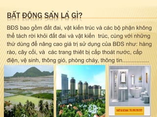 BẤT ĐỘNG SẢN LÀ GÌ?
BĐS bao gồm đất đai, vật kiến trúc và các bộ phận không
thể tách rời khỏi đất đai và vật kiến trúc, cùng với những
thứ dùng để nâng cao giá trị sử dụng của BĐS như: hàng
rào, cây cối, và các trang thiêt bị cấp thoát nước, cấp
điện, vệ sinh, thông gió, phòng cháy, thông tin.................
 