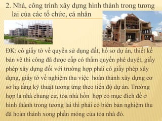 2. Nhà, công trình xây dựng hình thành trong tương
lai của các tổ chức, cá nhân
ĐK: có giấy tờ về quyền sử dụng đất, hồ sơ dự án, thiết kế
bản vẽ thi công đã được cấp có thẩm quyền phê duyệt, giấy
phép xây dựng đối với trường hợp phải có giấy phép xây
dựng, giấy tờ về nghiệm thu việc hoàn thành xây dựng cơ
sở hạ tầng kỹ thuật tương ứng theo tiến độ dự án. Trường
hợp là nhà chung cư, tòa nhà hỗn hợp có mục đích để ở
hình thành trong tương lai thì phải có biên bản nghiệm thu
đã hoàn thành xong phần móng của tòa nhà đó.
 