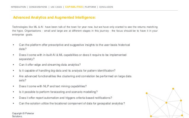 INTRODUCTION | CONSIDERATIONS | USE CASES | CAPABILITIES | PLATFORM | CONCLUSION
Technologies like ML & AI have been talk of the town for year now, but we have only started to see the returns matching
the hype. Organisations - small and large are at different stages in this journey - the focus should be to have it in your
enterprise goals.
Advanced Analytics and Augmented Intelligence:
 Can the platform offer prescriptive and suggestive insights to the user basis historical
data?
 Does it come with in-built AI & ML capabilities or does it require to be implemented
separately?
 Can it offer edge and streaming data analytics?
 Is it capable of handling big data and its analysis for pattern identification?
 Are advanced functionalities like clustering and correlation be performed on large data
sets?
 Does it come with NLP and text mining capabilities?
 Is it possible to perform forecasting and scenario modelling?
 Does it offer report automation and triggers criteria-based notifications?
 Can the solution utilize the locational component of data for geospatial analytics?
Copyright © Polestar
Solutions.
 