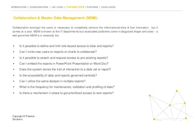 INTRODUCTION | CONSIDERATIONS | USE CASES | CAPABILITIES | PLATFORM | CONCLUSION
Collaboration & Master Data Management (MDM):
 Is it possible to define and limit role-based access to data and reports?
 Can I invite new users on reports or charts to collaborate?
 Is it possible to search and request access to pre-existing reports?
 Can I embed the reports in PowerPoint Presentation or Word Doc?
 Does the system stores the trail of interaction to a data set or report?
 Is the accessibility of data and reports governed centrally?
 Can I utilize the same dataset in multiple reports?
 What is the frequency for maintenance, validation and profiling of data?
 Is there a mechanism in place to get prioritized access to new reports?
Copyright © Polestar
Solutions.
Collaboration amongst the users is necessary to completely remove the informational-silos & fuel innovation, but it
comes at a cost. MDM is known to the IT departments but associated problems come in disguised shape and sizes - a
well governed MDM is a necessity too.
 