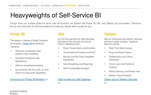 INTRODUCTION | CONSIDERATIONS | USE CASES | CAPABILITIES | PLATFORM | CONCLUSION
Heavyweights of Self-Service BI
Though there are multiple platforms which offer BI solutions, we believe that Power BI, Qlik, and Tableau are the leaders. Therefore,
here is very short brief on the three platforms to help you decide what’s suited for you.
Power BI Qlik Tableau
The leader in Gartner’s Magic Quadrant
for Analytics, Power BI has features
including:
 Attractive visualization and
powerful Data modelling
 Seamless Integration with
Applications
 DAX for complicated analysis
 Connectivity with Azure ML, R, and
Python for advanced capabilities
As the Next-gen BI tool, after QlikView,
Qlik Sense has become the tool for
Active Intelligence with:
 Smart Visualizations and Analytics
 Conversational Analytics and NLP
 Attunity and Qlik Data Integration
Capabilities
 Data Storytelling and Reporting
 QAP & Embedded Analytics
With an interactive and colorful interface
offering in-depth analysis, Tableau’s
features include:
 Real-Time Data Analysis
 Drag and Drop Clusters
 Collaboration and Online
Availability
 Trend Lines And Predictive
Analysis
 Robust Security and Mobile View
 Modern Cloud Analytics
Check out our Power BI Portfolio >> Click to know our Qlik Expertise
>>
Check out our Tableau Services
>>
Copyright © Polestar
Solutions.
 
