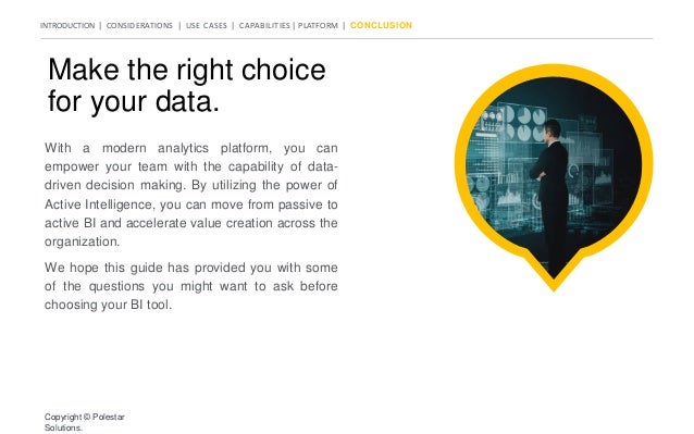 INTRODUCTION | CONSIDERATIONS | USE CASES | CAPABILITIES | PLATFORM | CONCLUSION
Make the right choice
for your data.
With a modern analytics platform, you can
empower your team with the capability of data-
driven decision making. By utilizing the power of
Active Intelligence, you can move from passive to
active BI and accelerate value creation across the
organization.
We hope this guide has provided you with some
of the questions you might want to ask before
choosing your BI tool.
Copyright © Polestar
Solutions.
 