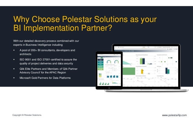 Why Choose Polestar Solutions as your
BI Implementation Partner?
With our detailed discovery process combined with our
experts in Business Intelligence including
 A pool of 200+ BI consultants, developers and
architects
 ISO 9001 and ISO 27001-certified to assure the
quality of project deliveries and data security
 Qlik Elite Partners and Members of ‘Qlik Partner
Advisory Council’ for the APAC Region
 Microsoft Gold Partners for Data Platforms
www.polestarllp.com
Copyright © Polestar Solutions.
 