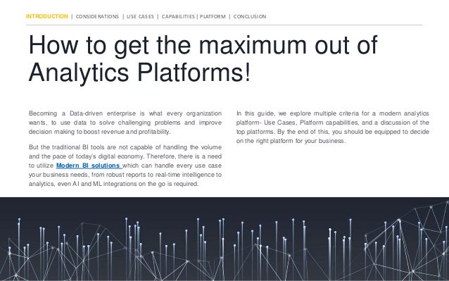 How to get the maximum out of
Analytics Platforms!
INTRODUCTION | CONSIDERATIONS | USE CASES | CAPABILITIES | PLATFORM | CONCLUSION
But the traditional BI tools are not capable of handling the volume
and the pace of today’s digital economy. Therefore, there is a need
to utilize Modern BI solutions which can handle every use case
your business needs, from robust reports to real-time intelligence to
analytics, even AI and ML integrations on the go is required.
Becoming a Data-driven enterprise is what every organization
wants, to use data to solve challenging problems and improve
decision making to boost revenue and profitability.
In this guide, we explore multiple criteria for a modern analytics
platform- Use Cases, Platform capabilities, and a discussion of the
top platforms. By the end of this, you should be equipped to decide
on the right platform for your business.
 