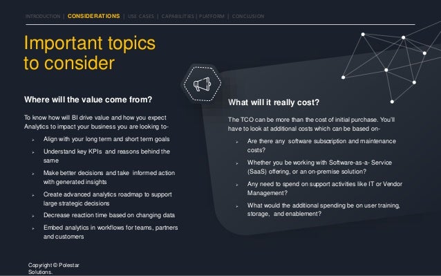 INTRODUCTION | CONSIDERATIONS | USE CASES | CAPABILITIES | PLATFORM | CONCLUSION
Where will the value come from?
To know how will BI drive value and how you expect
Analytics to impact your business you are looking to-
 Align with your long term and short term goals
 Understand key KPIs and reasons behind the
same
 Make better decisions and take informed action
with generated insights
 Create advanced analytics roadmap to support
large strategic decisions
 Decrease reaction time based on changing data
 Embed analytics in workflows for teams, partners
and customers
What will it really cost?
The TCO can be more than the cost of initial purchase. You’ll
have to look at additional costs which can be based on-
 Are there any software subscription and maintenance
costs?
 Whether you be working with Software-as-a- Service
(SaaS) offering, or an on-premise solution?
 Any need to spend on support activities like IT or Vendor
Management?
 What would the additional spending be on user training,
storage, and enablement?
Important topics
to consider
Copyright © Polestar
Solutions.
 