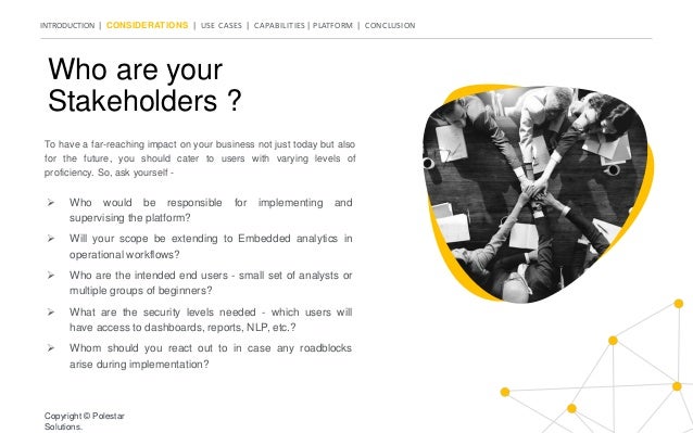 INTRODUCTION | CONSIDERATIONS | USE CASES | CAPABILITIES | PLATFORM | CONCLUSION
Who are your
Stakeholders ?
To have a far-reaching impact on your business not just today but also
for the future, you should cater to users with varying levels of
proficiency. So, ask yourself -
 Who would be responsible for implementing and
supervising the platform?
 Will your scope be extending to Embedded analytics in
operational workflows?
 Who are the intended end users - small set of analysts or
multiple groups of beginners?
 What are the security levels needed - which users will
have access to dashboards, reports, NLP, etc.?
 Whom should you react out to in case any roadblocks
arise during implementation?
Copyright © Polestar
Solutions.
 