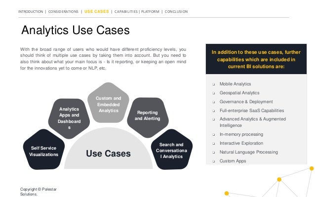INTRODUCTION | CONSIDERATIONS | USE CASES | CAPABILITIES | PLATFORM | CONCLUSION
Analytics Use Cases
In addition to these use cases, further
capabilities which are included in
current BI solutions are:
❏ Mobile Analytics
❏ Geospatial Analytics
❏ Governance & Deployment
❏ Full-enterprise SaaS Capabilities
❏ Advanced Analytics & Augmented
Intelligence
❏ In-memory processing
❏ Interactive Exploration
❏ Natural Language Processing
❏ Custom Apps
With the broad range of users who would have different proficiency levels, you
should think of multiple use cases by taking them into account. But you need to
also think about what your main focus is - Is it reporting, or keeping an open mind
for the innovations yet to come or NLP, etc.
Copyright © Polestar
Solutions.
Self Service
Visualizations
Search and
Conversationa
l Analytics
Analytics
Apps and
Dashboard
s
Reporting
and Alerting
Custom and
Embedded
Analytics
Use Cases
 