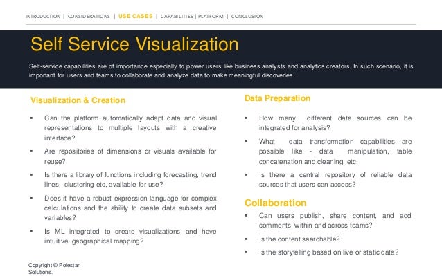 INTRODUCTION | CONSIDERATIONS | USE CASES | CAPABILITIES | PLATFORM | CONCLUSION
Self Service Visualization
Self-service capabilities are of importance especially to power users like business analysts and analytics creators. In such scenario, it is
important for users and teams to collaborate and analyze data to make meaningful discoveries.
Visualization & Creation
 Can the platform automatically adapt data and visual
representations to multiple layouts with a creative
interface?
 Are repositories of dimensions or visuals available for
reuse?
 Is there a library of functions including forecasting, trend
lines, clustering etc, available for use?
 Does it have a robust expression language for complex
calculations and the ability to create data subsets and
variables?
 Is ML integrated to create visualizations and have
intuitive geographical mapping?
Data Preparation
Collaboration
 How many different data sources can be
integrated for analysis?
 What data transformation capabilities are
possible like - data manipulation, table
concatenation and cleaning, etc.
 Is there a central repository of reliable data
sources that users can access?
 Can users publish, share content, and add
comments within and across teams?
 Is the content searchable?
 Is the storytelling based on live or static data?
Copyright © Polestar
Solutions.
 