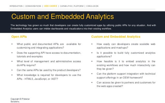 INTRODUCTION | CONSIDERATIONS | USE CASES | CAPABILITIES | PLATFORM | CONCLUSION
Custom and Embedded Analytics
The technology has grown so much that developers can create fully customized apps by utilizing public APIs for any situation. And with
Embedded Analytics users can imbibe dashboards and visualizations into their existing workflow.
Open APIs Custom and Embedded Analytics
 What public and documented APIs are available for
customizing and integrating applications?
 Does the supporting API have access to documentation,
tutorials and examples
 What level of management and administrative access
do APIs require?
 Can the same APIs be used by the product developers?
 What knowledge is required for developers to use the
APIs - HTML5, JavaScript, or .NET?
 How easily can developers create scalable web
applications and mashups?
 Is it possible to build fully customized analytics
applications?
 How feasible is it to embed analytics in the
existing workflows and how much interactivity can
they be given?
 Can the platform support integration with technical
support offerings in an OEM framework?
 Can access be given to partners and customers for
the web apps created?
Copyright © Polestar
Solutions.
 