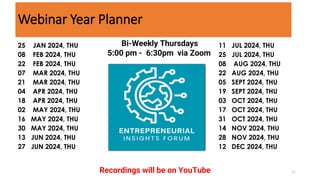 11
25 JAN 2024, THU
08 FEB 2024, THU
22 FEB 2024, THU
07 MAR 2024, THU
21 MAR 2024, THU
04 APR 2024, THU
18 APR 2024, THU
02 MAY 2024, THU
16 MAY 2024, THU
30 MAY 2024, THU
13 JUN 2024, THU
27 JUN 2024, THU
11 JUL 2024, THU
25 JUL 2024, THU
08 AUG 2024, THU
22 AUG 2024, THU
05 SEPT 2024, THU
19 SEPT 2024, THU
03 OCT 2024, THU
17 OCT 2024, THU
31 OCT 2024, THU
14 NOV 2024, THU
28 NOV 2024, THU
12 DEC 2024, THU
Bi-Weekly Thursdays
5:00 pm - 6:30pm via Zoom
Recordings will be on YouTube
Webinar Year Planner
 