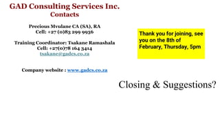 Closing & Suggestions?
20XX Pitch deck title 18
Thank you for joining, see
you on the 8th of
February, Thursday, 5pm
GAD Consulting Services Inc.
Contacts
Precious Mvulane CA (SA), RA
Cell: +27 (0)83 299 9936
Training Coordinator: Tsakane Ramashala
Cell: +27(0)78 164 3414
tsakane@gadcs.co.za
Company website : www.gadcs.co.za
 
