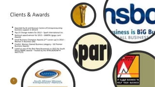 Clients & Awards
• Awarded Aurik and Branson Centre of Entrepreneurship
business support in 2012/3
• Top 15 Change makers for 2013 – Spark International Inc.
• National award-winner for 2013 – SAWEN Ligugu Lami
Awards
• Small Business Champion Awards (2nd runner-up) in 2014 –
Woman in Business (SA)
• Finalist: Women Owned Business category – SA Premier
Business Awards
• Listed as one of the Best New Businesses in 2015 for South
Africa SMME awards – hosted by the AFRICAGROWTH
INSTITUTE
5 20XX
 