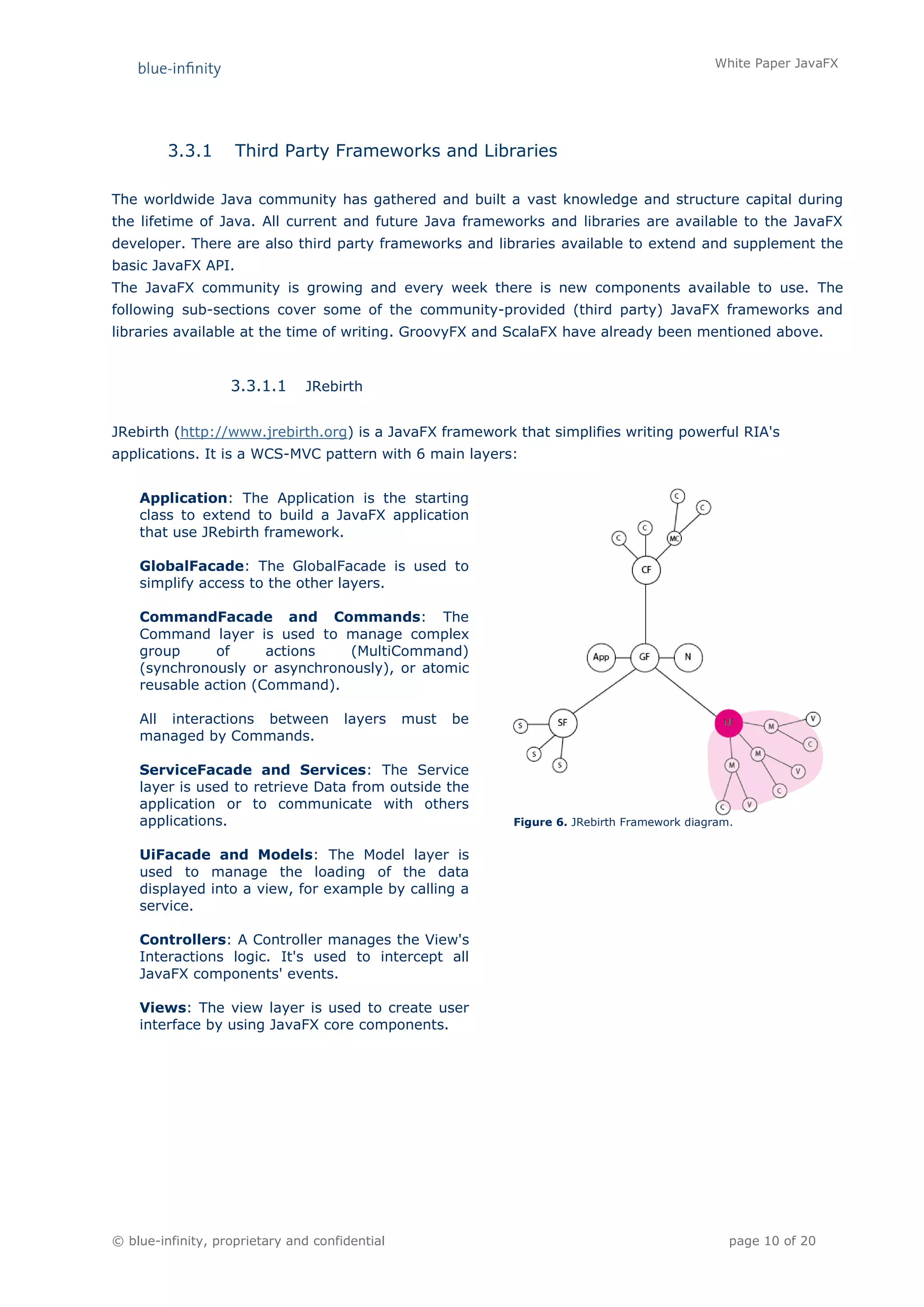 White Paper JavaFX




         3.3.1      Third Party Frameworks and Libraries

The worldwide Java community has gathered and built a vast knowledge and structure capital during
the lifetime of Java. All current and future Java frameworks and libraries are available to the JavaFX
developer. There are also third party frameworks and libraries available to extend and supplement the
basic JavaFX API.
The JavaFX community is growing and every week there is new components available to use. The
following sub-sections cover some of the community-provided (third party) JavaFX frameworks and
libraries available at the time of writing. GroovyFX and ScalaFX have already been mentioned above.


                   3.3.1.1     JRebirth


JRebirth (http://www.jrebirth.org) is a JavaFX framework that simplifies writing powerful RIA's
applications. It is a WCS-MVC pattern with 6 main layers:


    Application: The Application is the starting
    class to extend to build a JavaFX application
    that use JRebirth framework.

    GlobalFacade: The GlobalFacade is used to
    simplify access to the other layers.

    CommandFacade and Commands: The
    Command layer is used to manage complex
    group      of     actions   (MultiCommand)
    (synchronously or asynchronously), or atomic
    reusable action (Command).

    All interactions between          layers    must   be
    managed by Commands.

    ServiceFacade and Services: The Service
    layer is used to retrieve Data from outside the
    application or to communicate with others
    applications.                                           Figure 6. JRebirth Framework diagram.


    UiFacade and Models: The Model layer is
    used to manage the loading of the data
    displayed into a view, for example by calling a
    service.

    Controllers: A Controller manages the View's
    Interactions logic. It's used to intercept all
    JavaFX components' events.

    Views: The view layer is used to create user
    interface by using JavaFX core components.




© blue-infinity, proprietary and confidential                                                   page 10 of 20
 