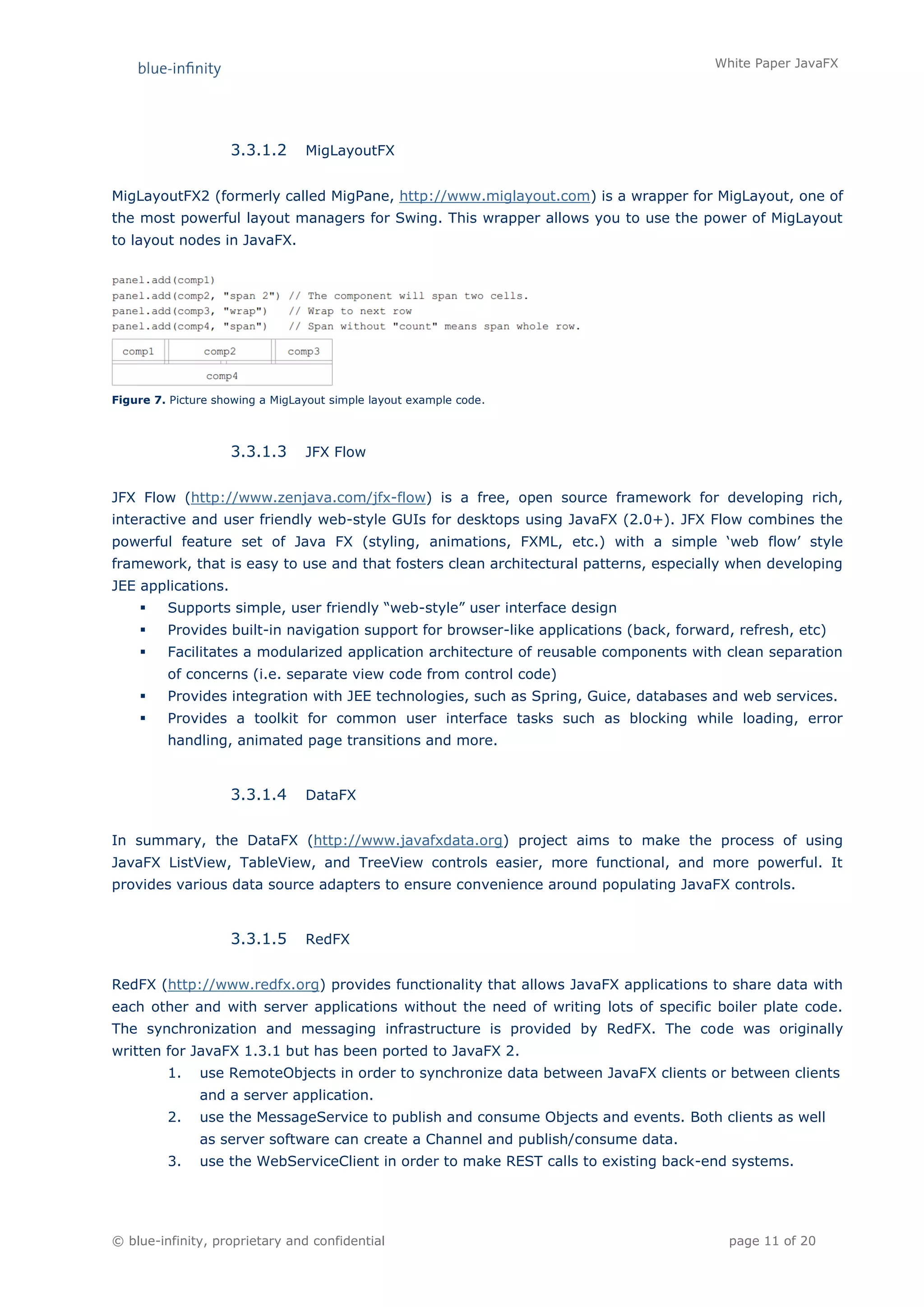 White Paper JavaFX




                    3.3.1.2      MigLayoutFX


MigLayoutFX2 (formerly called MigPane, http://www.miglayout.com) is a wrapper for MigLayout, one of
the most powerful layout managers for Swing. This wrapper allows you to use the power of MigLayout
to layout nodes in JavaFX.




Figure 7. Picture showing a MigLayout simple layout example code.



                    3.3.1.3      JFX Flow


JFX Flow (http://www.zenjava.com/jfx-flow) is a free, open source framework for developing rich,
interactive and user friendly web-style GUIs for desktops using JavaFX (2.0+). JFX Flow combines the
powerful feature set of Java FX (styling, animations, FXML, etc.) with a simple ‘web flow’ style
framework, that is easy to use and that fosters clean architectural patterns, especially when developing
JEE applications.
        Supports simple, user friendly “web-style” user interface design
        Provides built-in navigation support for browser-like applications (back, forward, refresh, etc)
        Facilitates a modularized application architecture of reusable components with clean separation
         of concerns (i.e. separate view code from control code)
        Provides integration with JEE technologies, such as Spring, Guice, databases and web services.
        Provides a toolkit for common user interface tasks such as blocking while loading, error
         handling, animated page transitions and more.


                    3.3.1.4      DataFX


In summary, the DataFX (http://www.javafxdata.org) project aims to make the process of using
JavaFX ListView, TableView, and TreeView controls easier, more functional, and more powerful. It
provides various data source adapters to ensure convenience around populating JavaFX controls.


                    3.3.1.5      RedFX


RedFX (http://www.redfx.org) provides functionality that allows JavaFX applications to share data with
each other and with server applications without the need of writing lots of specific boiler plate code.
The synchronization and messaging infrastructure is provided by RedFX. The code was originally
written for JavaFX 1.3.1 but has been ported to JavaFX 2.
         1.    use RemoteObjects in order to synchronize data between JavaFX clients or between clients
               and a server application.
         2.    use the MessageService to publish and consume Objects and events. Both clients as well
               as server software can create a Channel and publish/consume data.
         3.    use the WebServiceClient in order to make REST calls to existing back-end systems.




© blue-infinity, proprietary and confidential                                             page 11 of 20
 