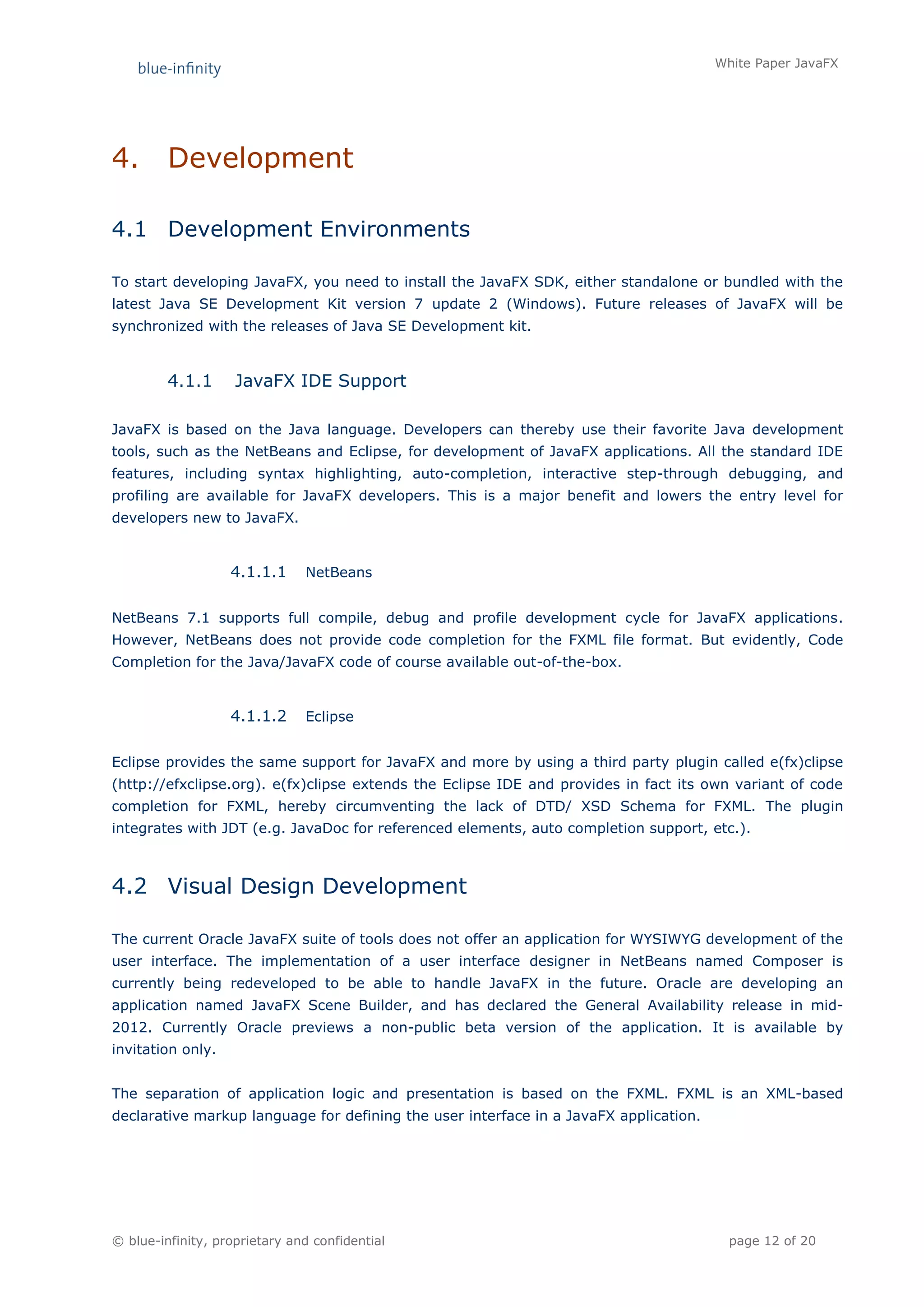 White Paper JavaFX




4.       Development

4.1 Development Environments

To start developing JavaFX, you need to install the JavaFX SDK, either standalone or bundled with the
latest Java SE Development Kit version 7 update 2 (Windows). Future releases of JavaFX will be
synchronized with the releases of Java SE Development kit.



         4.1.1      JavaFX IDE Support

JavaFX is based on the Java language. Developers can thereby use their favorite Java development
tools, such as the NetBeans and Eclipse, for development of JavaFX applications. All the standard IDE
features, including syntax highlighting, auto-completion, interactive step-through debugging, and
profiling are available for JavaFX developers. This is a major benefit and lowers the entry level for
developers new to JavaFX.


                   4.1.1.1     NetBeans


NetBeans 7.1 supports full compile, debug and profile development cycle for JavaFX applications.
However, NetBeans does not provide code completion for the FXML file format. But evidently, Code
Completion for the Java/JavaFX code of course available out-of-the-box.


                   4.1.1.2     Eclipse


Eclipse provides the same support for JavaFX and more by using a third party plugin called e(fx)clipse
(http://efxclipse.org). e(fx)clipse extends the Eclipse IDE and provides in fact its own variant of code
completion for FXML, hereby circumventing the lack of DTD/ XSD Schema for FXML. The plugin
integrates with JDT (e.g. JavaDoc for referenced elements, auto completion support, etc.).



4.2 Visual Design Development

The current Oracle JavaFX suite of tools does not offer an application for WYSIWYG development of the
user interface. The implementation of a user interface designer in NetBeans named Composer is
currently being redeveloped to be able to handle JavaFX in the future. Oracle are developing an
application named JavaFX Scene Builder, and has declared the General Availability release in mid-
2012. Currently Oracle previews a non-public beta version of the application. It is available by
invitation only.


The separation of application logic and presentation is based on the FXML. FXML is an XML-based
declarative markup language for defining the user interface in a JavaFX application.




© blue-infinity, proprietary and confidential                                            page 12 of 20
 