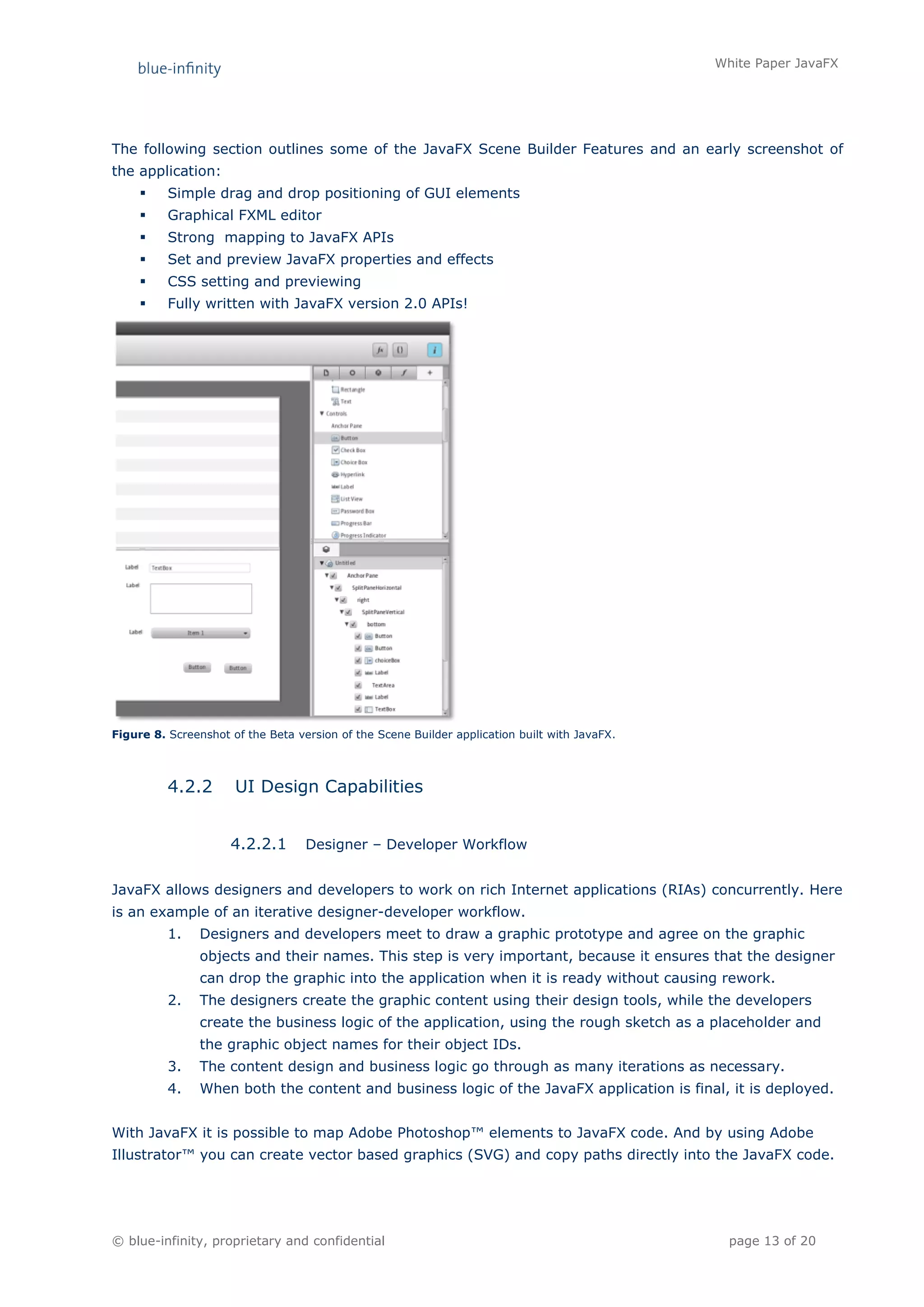 White Paper JavaFX




The following section outlines some of the JavaFX Scene Builder Features and an early screenshot of
the application:
         Simple drag and drop positioning of GUI elements
         Graphical FXML editor
         Strong mapping to JavaFX APIs
         Set and preview JavaFX properties and effects
         CSS setting and previewing
         Fully written with JavaFX version 2.0 APIs!




Figure 8. Screenshot of the Beta version of the Scene Builder application built with JavaFX.




          4.2.2       UI Design Capabilities


                     4.2.2.1       Designer – Developer Workflow


JavaFX allows designers and developers to work on rich Internet applications (RIAs) concurrently. Here
is an example of an iterative designer-developer workflow.
          1.    Designers and developers meet to draw a graphic prototype and agree on the graphic
                objects and their names. This step is very important, because it ensures that the designer
                can drop the graphic into the application when it is ready without causing rework.
          2.    The designers create the graphic content using their design tools, while the developers
                create the business logic of the application, using the rough sketch as a placeholder and
                the graphic object names for their object IDs.
          3.    The content design and business logic go through as many iterations as necessary.
          4.    When both the content and business logic of the JavaFX application is final, it is deployed.


With JavaFX it is possible to map Adobe Photoshop™ elements to JavaFX code. And by using Adobe
Illustrator™ you can create vector based graphics (SVG) and copy paths directly into the JavaFX code.




© blue-infinity, proprietary and confidential                                                    page 13 of 20
 