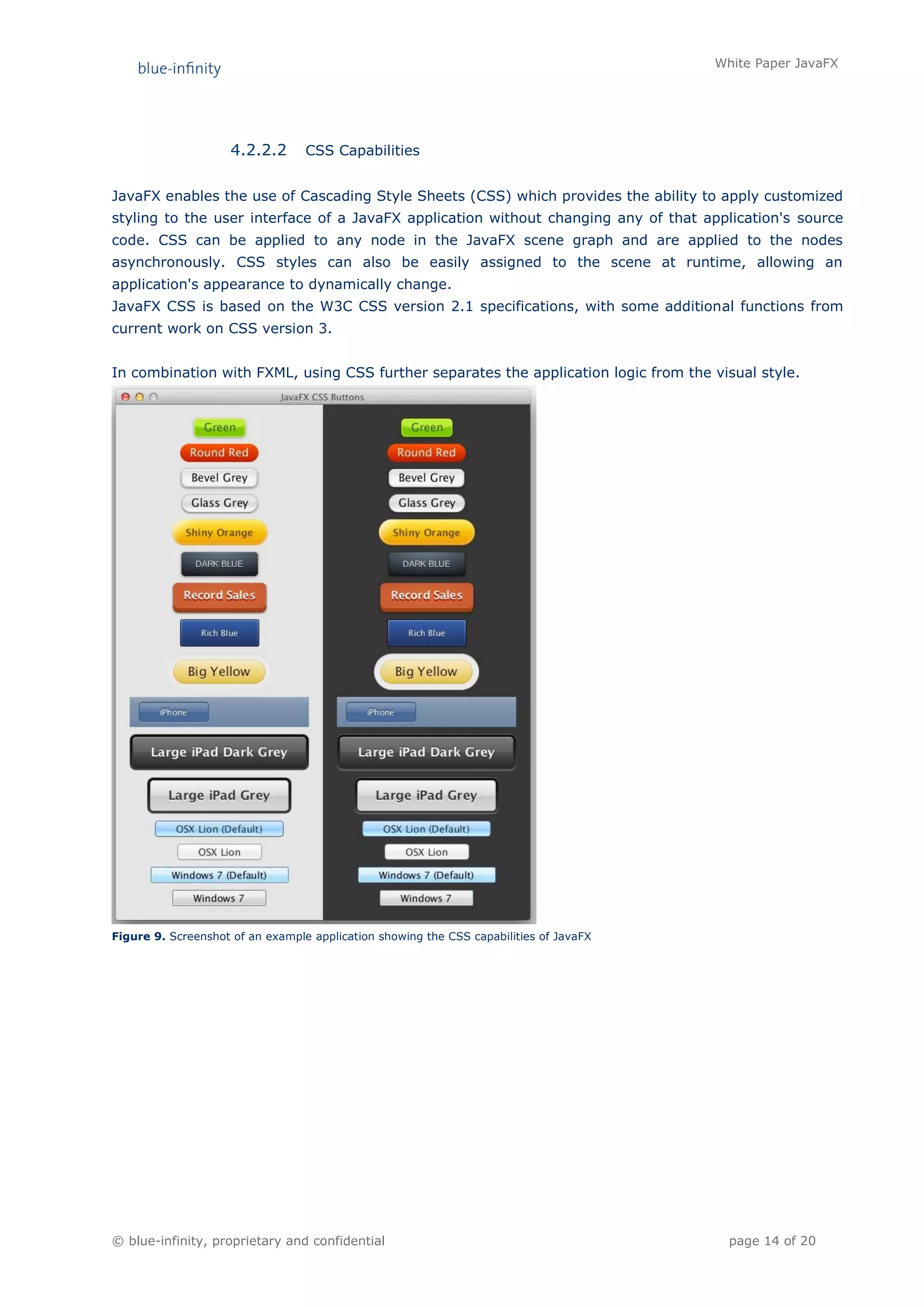White Paper JavaFX




                     4.2.2.2      CSS Capabilities


JavaFX enables the use of Cascading Style Sheets (CSS) which provides the ability to apply customized
styling to the user interface of a JavaFX application without changing any of that application's source
code. CSS can be applied to any node in the JavaFX scene graph and are applied to the nodes
asynchronously. CSS styles can also be easily assigned to the scene at runtime, allowing an
application's appearance to dynamically change.
JavaFX CSS is based on the W3C CSS version 2.1 specifications, with some additional functions from
current work on CSS version 3.


In combination with FXML, using CSS further separates the application logic from the visual style.




Figure 9. Screenshot of an example application showing the CSS capabilities of JavaFX




© blue-infinity, proprietary and confidential                                             page 14 of 20
 