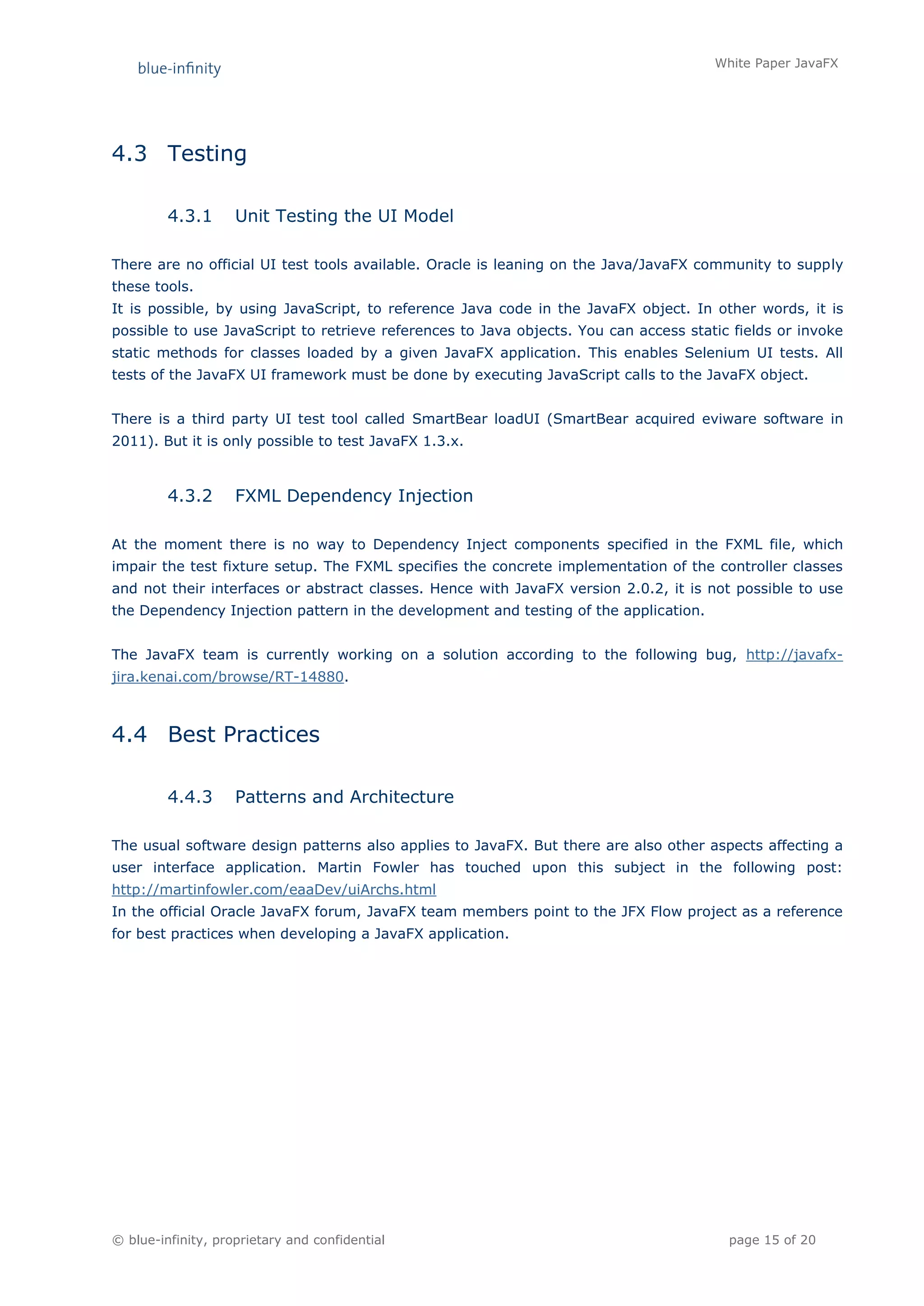 White Paper JavaFX




4.3 Testing

         4.3.1      Unit Testing the UI Model

There are no official UI test tools available. Oracle is leaning on the Java/JavaFX community to supply
these tools.
It is possible, by using JavaScript, to reference Java code in the JavaFX object. In other words, it is
possible to use JavaScript to retrieve references to Java objects. You can access static fields or invoke
static methods for classes loaded by a given JavaFX application. This enables Selenium UI tests. All
tests of the JavaFX UI framework must be done by executing JavaScript calls to the JavaFX object.


There is a third party UI test tool called SmartBear loadUI (SmartBear acquired eviware software in
2011). But it is only possible to test JavaFX 1.3.x.



         4.3.2      FXML Dependency Injection

At the moment there is no way to Dependency Inject components specified in the FXML file, which
impair the test fixture setup. The FXML specifies the concrete implementation of the controller classes
and not their interfaces or abstract classes. Hence with JavaFX version 2.0.2, it is not possible to use
the Dependency Injection pattern in the development and testing of the application.


The JavaFX team is currently working on a solution according to the following bug, http://javafx-
jira.kenai.com/browse/RT-14880.



4.4 Best Practices

         4.4.3      Patterns and Architecture

The usual software design patterns also applies to JavaFX. But there are also other aspects affecting a
user interface application. Martin Fowler has touched upon this subject in the following post:
http://martinfowler.com/eaaDev/uiArchs.html
In the official Oracle JavaFX forum, JavaFX team members point to the JFX Flow project as a reference
for best practices when developing a JavaFX application.




© blue-infinity, proprietary and confidential                                           page 15 of 20
 