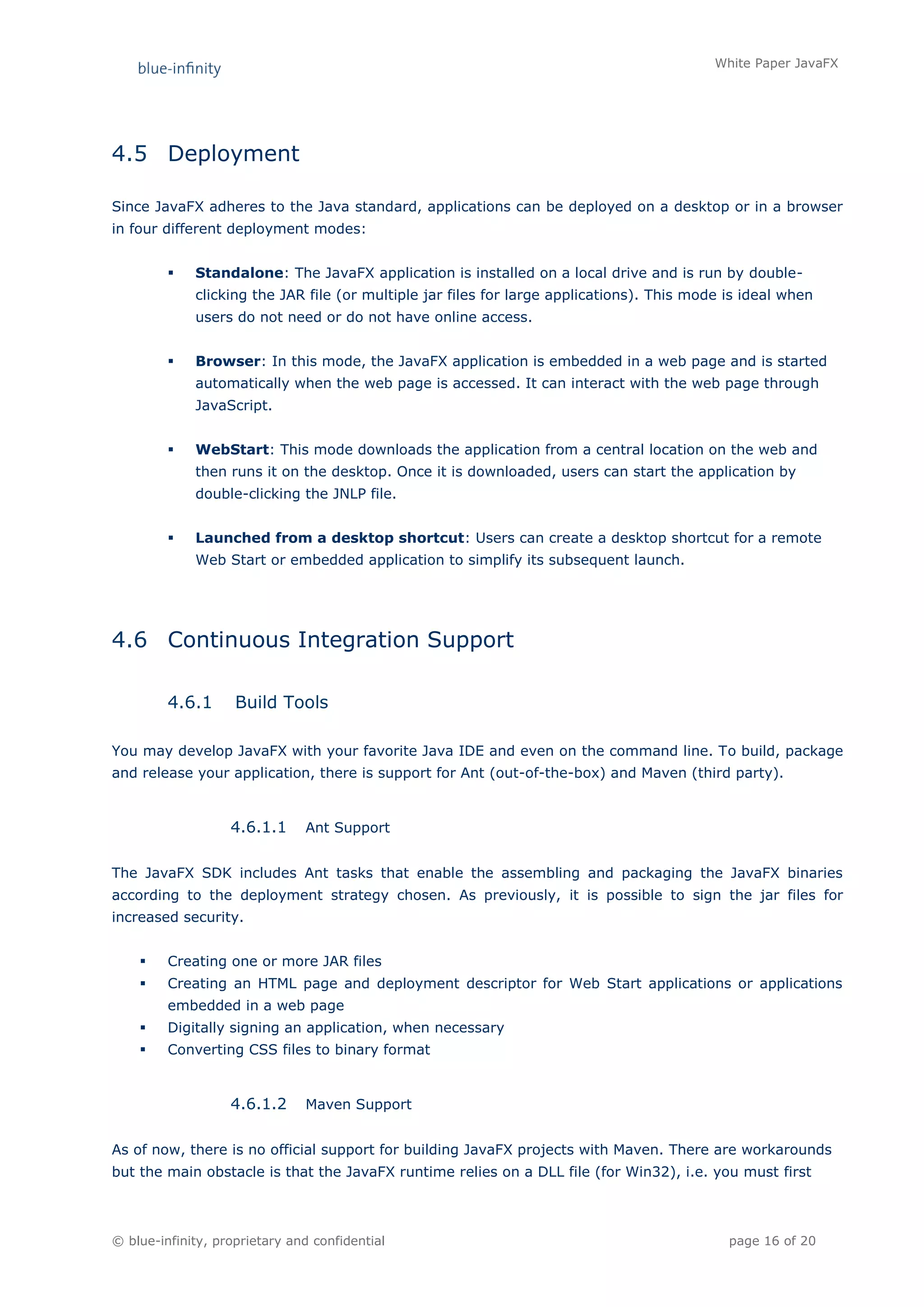 White Paper JavaFX




4.5 Deployment

Since JavaFX adheres to the Java standard, applications can be deployed on a desktop or in a browser
in four different deployment modes:


            Standalone: The JavaFX application is installed on a local drive and is run by double-
             clicking the JAR file (or multiple jar files for large applications). This mode is ideal when
             users do not need or do not have online access.


            Browser: In this mode, the JavaFX application is embedded in a web page and is started
             automatically when the web page is accessed. It can interact with the web page through
             JavaScript.


            WebStart: This mode downloads the application from a central location on the web and
             then runs it on the desktop. Once it is downloaded, users can start the application by
             double-clicking the JNLP file.


            Launched from a desktop shortcut: Users can create a desktop shortcut for a remote
             Web Start or embedded application to simplify its subsequent launch.




4.6 Continuous Integration Support

         4.6.1      Build Tools

You may develop JavaFX with your favorite Java IDE and even on the command line. To build, package
and release your application, there is support for Ant (out-of-the-box) and Maven (third party).


                   4.6.1.1     Ant Support


The JavaFX SDK includes Ant tasks that enable the assembling and packaging the JavaFX binaries
according to the deployment strategy chosen. As previously, it is possible to sign the jar files for
increased security.


        Creating one or more JAR files
        Creating an HTML page and deployment descriptor for Web Start applications or applications
         embedded in a web page
        Digitally signing an application, when necessary
        Converting CSS files to binary format


                   4.6.1.2     Maven Support


As of now, there is no official support for building JavaFX projects with Maven. There are workarounds
but the main obstacle is that the JavaFX runtime relies on a DLL file (for Win32), i.e. you must first



© blue-infinity, proprietary and confidential                                                page 16 of 20
 