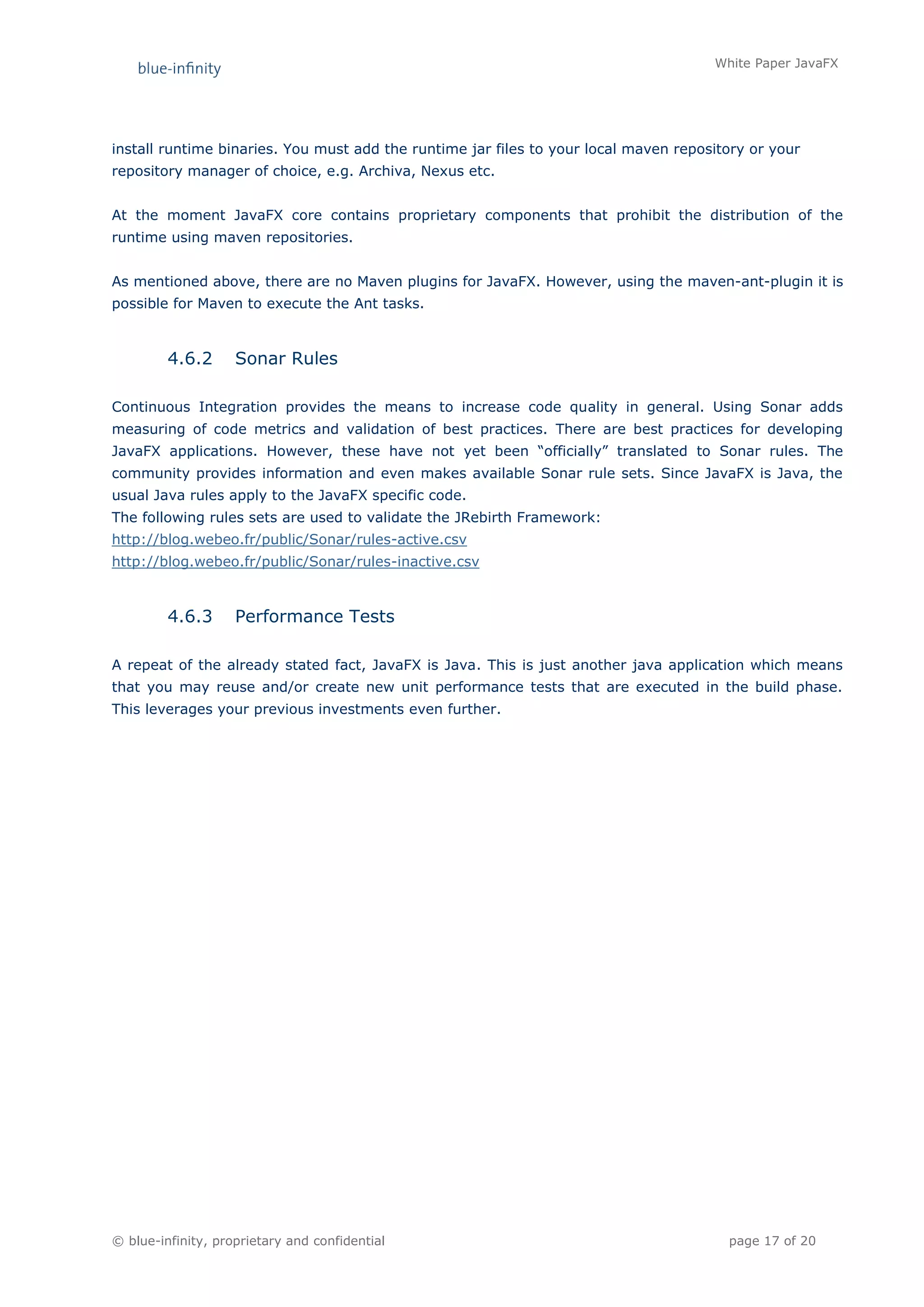 White Paper JavaFX




install runtime binaries. You must add the runtime jar files to your local maven repository or your
repository manager of choice, e.g. Archiva, Nexus etc.


At the moment JavaFX core contains proprietary components that prohibit the distribution of the
runtime using maven repositories.


As mentioned above, there are no Maven plugins for JavaFX. However, using the maven-ant-plugin it is
possible for Maven to execute the Ant tasks.



         4.6.2      Sonar Rules

Continuous Integration provides the means to increase code quality in general. Using Sonar adds
measuring of code metrics and validation of best practices. There are best practices for developing
JavaFX applications. However, these have not yet been “officially” translated to Sonar rules. The
community provides information and even makes available Sonar rule sets. Since JavaFX is Java, the
usual Java rules apply to the JavaFX specific code.
The following rules sets are used to validate the JRebirth Framework:
http://blog.webeo.fr/public/Sonar/rules-active.csv
http://blog.webeo.fr/public/Sonar/rules-inactive.csv



         4.6.3      Performance Tests

A repeat of the already stated fact, JavaFX is Java. This is just another java application which means
that you may reuse and/or create new unit performance tests that are executed in the build phase.
This leverages your previous investments even further.




© blue-infinity, proprietary and confidential                                           page 17 of 20
 
