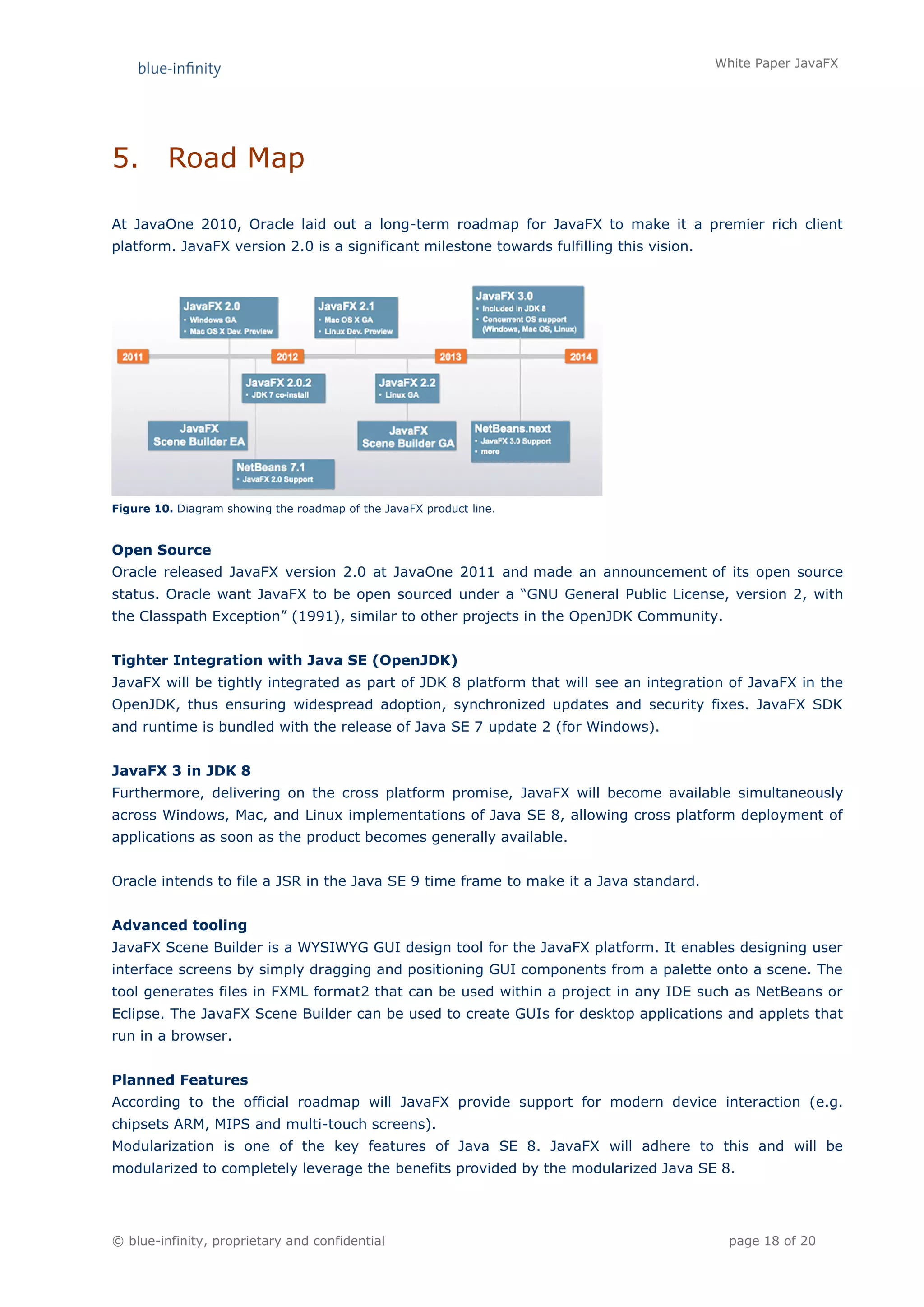 White Paper JavaFX




5.       Road Map

At JavaOne 2010, Oracle laid out a long-term roadmap for JavaFX to make it a premier rich client
platform. JavaFX version 2.0 is a significant milestone towards fulfilling this vision.




Figure 10. Diagram showing the roadmap of the JavaFX product line.


Open Source
Oracle released JavaFX version 2.0 at JavaOne 2011 and made an announcement of its open source
status. Oracle want JavaFX to be open sourced under a “GNU General Public License, version 2, with
the Classpath Exception” (1991), similar to other projects in the OpenJDK Community.


Tighter Integration with Java SE (OpenJDK)
JavaFX will be tightly integrated as part of JDK 8 platform that will see an integration of JavaFX in the
OpenJDK, thus ensuring widespread adoption, synchronized updates and security fixes. JavaFX SDK
and runtime is bundled with the release of Java SE 7 update 2 (for Windows).


JavaFX 3 in JDK 8
Furthermore, delivering on the cross platform promise, JavaFX will become available simultaneously
across Windows, Mac, and Linux implementations of Java SE 8, allowing cross platform deployment of
applications as soon as the product becomes generally available.


Oracle intends to file a JSR in the Java SE 9 time frame to make it a Java standard.


Advanced tooling
JavaFX Scene Builder is a WYSIWYG GUI design tool for the JavaFX platform. It enables designing user
interface screens by simply dragging and positioning GUI components from a palette onto a scene. The
tool generates files in FXML format2 that can be used within a project in any IDE such as NetBeans or
Eclipse. The JavaFX Scene Builder can be used to create GUIs for desktop applications and applets that
run in a browser.


Planned Features
According to the official roadmap will JavaFX provide support for modern device interaction (e.g.
chipsets ARM, MIPS and multi-touch screens).
Modularization is one of the key features of Java SE 8. JavaFX will adhere to this and will be
modularized to completely leverage the benefits provided by the modularized Java SE 8.




© blue-infinity, proprietary and confidential                                               page 18 of 20
 