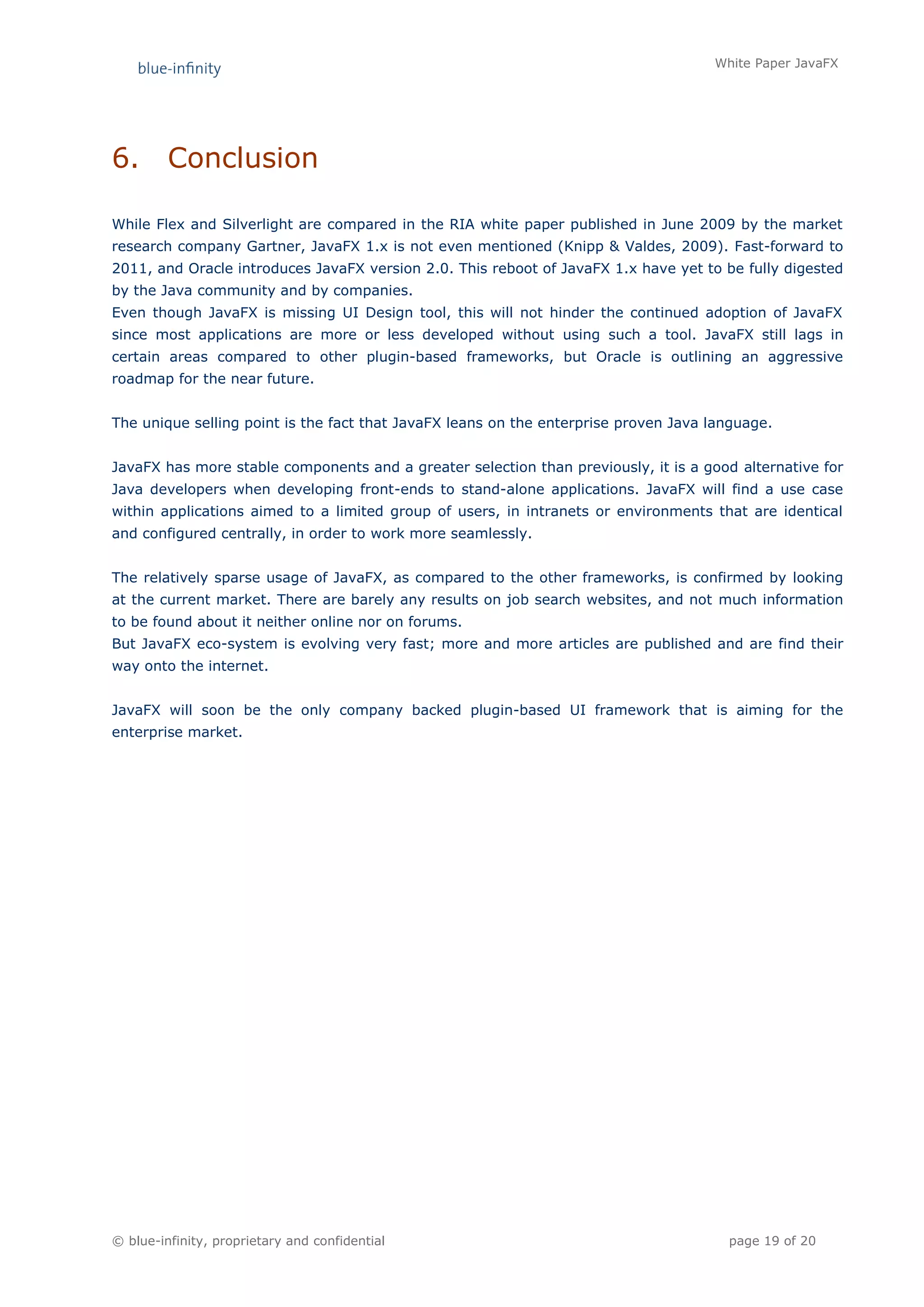 White Paper JavaFX




6.       Conclusion

While Flex and Silverlight are compared in the RIA white paper published in June 2009 by the market
research company Gartner, JavaFX 1.x is not even mentioned (Knipp & Valdes, 2009). Fast-forward to
2011, and Oracle introduces JavaFX version 2.0. This reboot of JavaFX 1.x have yet to be fully digested
by the Java community and by companies.
Even though JavaFX is missing UI Design tool, this will not hinder the continued adoption of JavaFX
since most applications are more or less developed without using such a tool. JavaFX still lags in
certain areas compared to other plugin-based frameworks, but Oracle is outlining an aggressive
roadmap for the near future.


The unique selling point is the fact that JavaFX leans on the enterprise proven Java language.


JavaFX has more stable components and a greater selection than previously, it is a good alternative for
Java developers when developing front-ends to stand-alone applications. JavaFX will find a use case
within applications aimed to a limited group of users, in intranets or environments that are identical
and configured centrally, in order to work more seamlessly.


The relatively sparse usage of JavaFX, as compared to the other frameworks, is confirmed by looking
at the current market. There are barely any results on job search websites, and not much information
to be found about it neither online nor on forums.
But JavaFX eco-system is evolving very fast; more and more articles are published and are find their
way onto the internet.


JavaFX will soon be the only company backed plugin-based UI framework that is aiming for the
enterprise market.




© blue-infinity, proprietary and confidential                                          page 19 of 20
 
