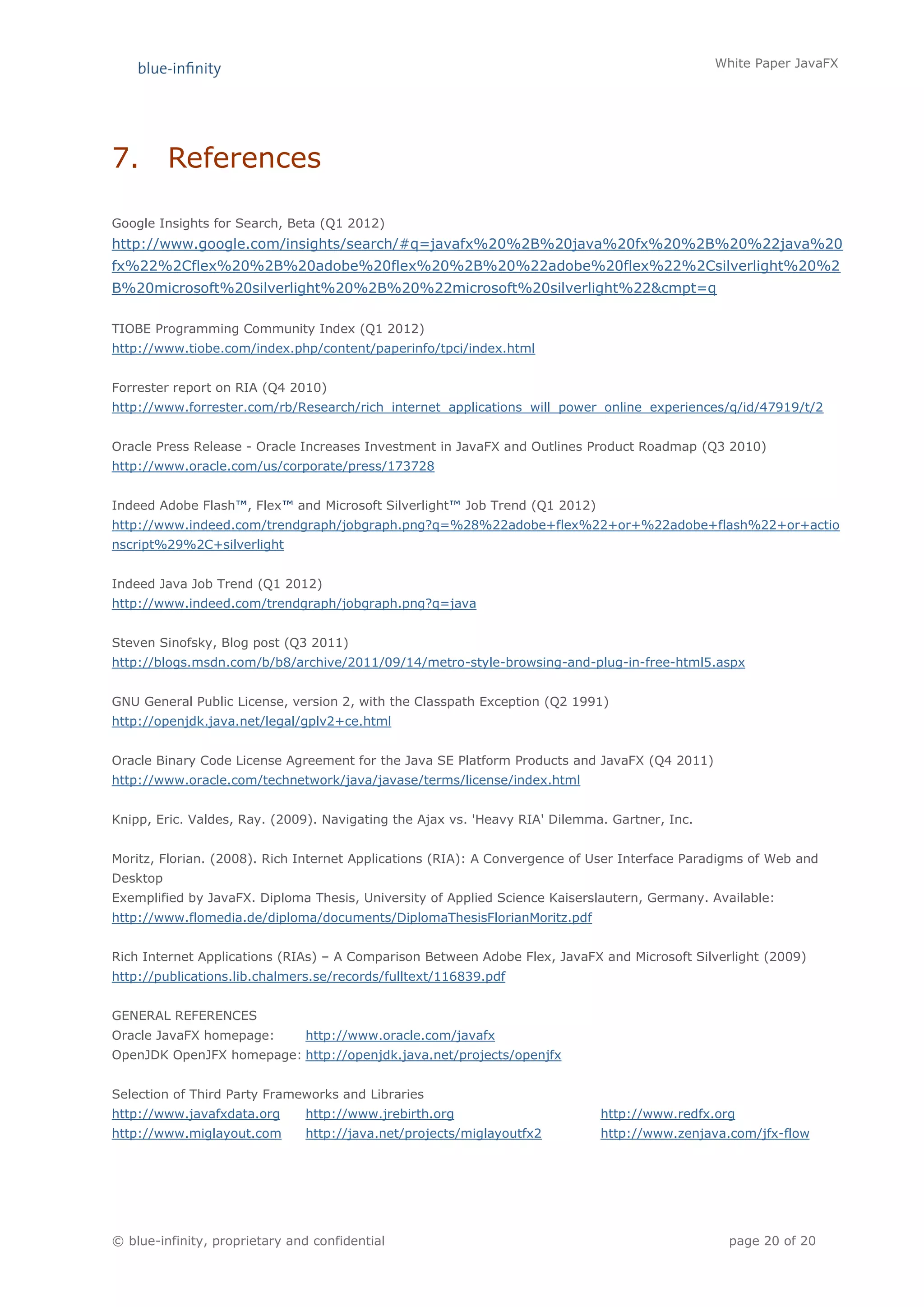 White Paper JavaFX




7.        References

Google Insights for Search, Beta (Q1 2012)
http://www.google.com/insights/search/#q=javafx%20%2B%20java%20fx%20%2B%20%22java%20
fx%22%2Cflex%20%2B%20adobe%20flex%20%2B%20%22adobe%20flex%22%2Csilverlight%20%2
B%20microsoft%20silverlight%20%2B%20%22microsoft%20silverlight%22&cmpt=q

TIOBE Programming Community Index (Q1 2012)
http://www.tiobe.com/index.php/content/paperinfo/tpci/index.html


Forrester report on RIA (Q4 2010)
http://www.forrester.com/rb/Research/rich_internet_applications_will_power_online_experiences/q/id/47919/t/2


Oracle Press Release - Oracle Increases Investment in JavaFX and Outlines Product Roadmap (Q3 2010)
http://www.oracle.com/us/corporate/press/173728


Indeed Adobe Flash™, Flex™ and Microsoft Silverlight™ Job Trend (Q1 2012)
http://www.indeed.com/trendgraph/jobgraph.png?q=%28%22adobe+flex%22+or+%22adobe+flash%22+or+actio
nscript%29%2C+silverlight


Indeed Java Job Trend (Q1 2012)
http://www.indeed.com/trendgraph/jobgraph.png?q=java


Steven Sinofsky, Blog post (Q3 2011)
http://blogs.msdn.com/b/b8/archive/2011/09/14/metro-style-browsing-and-plug-in-free-html5.aspx


GNU General Public License, version 2, with the Classpath Exception (Q2 1991)
http://openjdk.java.net/legal/gplv2+ce.html


Oracle Binary Code License Agreement for the Java SE Platform Products and JavaFX (Q4 2011)
http://www.oracle.com/technetwork/java/javase/terms/license/index.html


Knipp, Eric. Valdes, Ray. (2009). Navigating the Ajax vs. 'Heavy RIA' Dilemma. Gartner, Inc.


Moritz, Florian. (2008). Rich Internet Applications (RIA): A Convergence of User Interface Paradigms of Web and
Desktop
Exemplified by JavaFX. Diploma Thesis, University of Applied Science Kaiserslautern, Germany. Available:
http://www.flomedia.de/diploma/documents/DiplomaThesisFlorianMoritz.pdf


Rich Internet Applications (RIAs) – A Comparison Between Adobe Flex, JavaFX and Microsoft Silverlight (2009)
http://publications.lib.chalmers.se/records/fulltext/116839.pdf


GENERAL REFERENCES
Oracle JavaFX homepage:        http://www.oracle.com/javafx
OpenJDK OpenJFX homepage: http://openjdk.java.net/projects/openjfx


Selection of Third Party Frameworks and Libraries
http://www.javafxdata.org      http://www.jrebirth.org                       http://www.redfx.org
http://www.miglayout.com       http://java.net/projects/miglayoutfx2         http://www.zenjava.com/jfx-flow




© blue-infinity, proprietary and confidential                                                    page 20 of 20
 