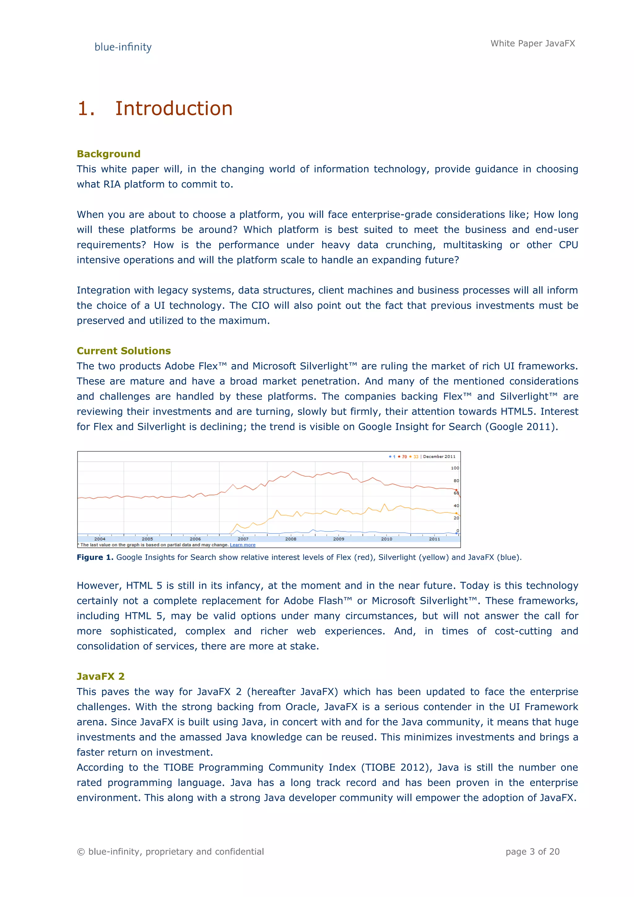 White Paper JavaFX




1.        Introduction

Background
This white paper will, in the changing world of information technology, provide guidance in choosing
what RIA platform to commit to.


When you are about to choose a platform, you will face enterprise-grade considerations like; How long
will these platforms be around? Which platform is best suited to meet the business and end-user
requirements? How is the performance under heavy data crunching, multitasking or other CPU
intensive operations and will the platform scale to handle an expanding future?


Integration with legacy systems, data structures, client machines and business processes will all inform
the choice of a UI technology. The CIO will also point out the fact that previous investments must be
preserved and utilized to the maximum.


Current Solutions
The two products Adobe Flex™ and Microsoft Silverlight™ are ruling the market of rich UI frameworks.
These are mature and have a broad market penetration. And many of the mentioned considerations
and challenges are handled by these platforms. The companies backing Flex™ and Silverlight™ are
reviewing their investments and are turning, slowly but firmly, their attention towards HTML5. Interest
for Flex and Silverlight is declining; the trend is visible on Google Insight for Search (Google 2011).




Figure 1. Google Insights for Search show relative interest levels of Flex (red), Silverlight (yellow) and JavaFX (blue).


However, HTML 5 is still in its infancy, at the moment and in the near future. Today is this technology
certainly not a complete replacement for Adobe Flash™ or Microsoft Silverlight™. These frameworks,
including HTML 5, may be valid options under many circumstances, but will not answer the call for
more sophisticated, complex and richer web experiences. And, in times of cost-cutting and
consolidation of services, there are more at stake.


JavaFX 2
This paves the way for JavaFX 2 (hereafter JavaFX) which has been updated to face the enterprise
challenges. With the strong backing from Oracle, JavaFX is a serious contender in the UI Framework
arena. Since JavaFX is built using Java, in concert with and for the Java community, it means that huge
investments and the amassed Java knowledge can be reused. This minimizes investments and brings a
faster return on investment.
According to the TIOBE Programming Community Index (TIOBE 2012), Java is still the number one
rated programming language. Java has a long track record and has been proven in the enterprise
environment. This along with a strong Java developer community will empower the adoption of JavaFX.




© blue-infinity, proprietary and confidential                                                                       page 3 of 20
 