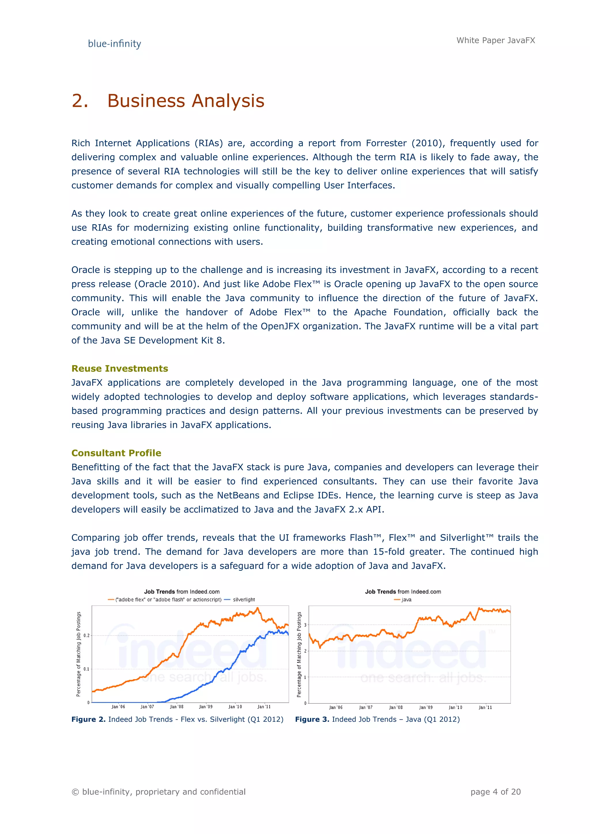 White Paper JavaFX




2.        Business Analysis

Rich Internet Applications (RIAs) are, according a report from Forrester (2010), frequently used for
delivering complex and valuable online experiences. Although the term RIA is likely to fade away, the
presence of several RIA technologies will still be the key to deliver online experiences that will satisfy
customer demands for complex and visually compelling User Interfaces.


As they look to create great online experiences of the future, customer experience professionals should
use RIAs for modernizing existing online functionality, building transformative new experiences, and
creating emotional connections with users.


Oracle is stepping up to the challenge and is increasing its investment in JavaFX, according to a recent
press release (Oracle 2010). And just like Adobe Flex™ is Oracle opening up JavaFX to the open source
community. This will enable the Java community to influence the direction of the future of JavaFX.
Oracle will, unlike the handover of Adobe Flex™ to the Apache Foundation, officially back the
community and will be at the helm of the OpenJFX organization. The JavaFX runtime will be a vital part
of the Java SE Development Kit 8.


Reuse Investments
JavaFX applications are completely developed in the Java programming language, one of the most
widely adopted technologies to develop and deploy software applications, which leverages standards-
based programming practices and design patterns. All your previous investments can be preserved by
reusing Java libraries in JavaFX applications.


Consultant Profile
Benefitting of the fact that the JavaFX stack is pure Java, companies and developers can leverage their
Java skills and it will be easier to find experienced consultants. They can use their favorite Java
development tools, such as the NetBeans and Eclipse IDEs. Hence, the learning curve is steep as Java
developers will easily be acclimatized to Java and the JavaFX 2.x API.


Comparing job offer trends, reveals that the UI frameworks Flash™, Flex™ and Silverlight™ trails the
java job trend. The demand for Java developers are more than 15-fold greater. The continued high
demand for Java developers is a safeguard for a wide adoption of Java and JavaFX.




Figure 2. Indeed Job Trends - Flex vs. Silverlight (Q1 2012)   Figure 3. Indeed Job Trends – Java (Q1 2012)




© blue-infinity, proprietary and confidential                                                                 page 4 of 20
 