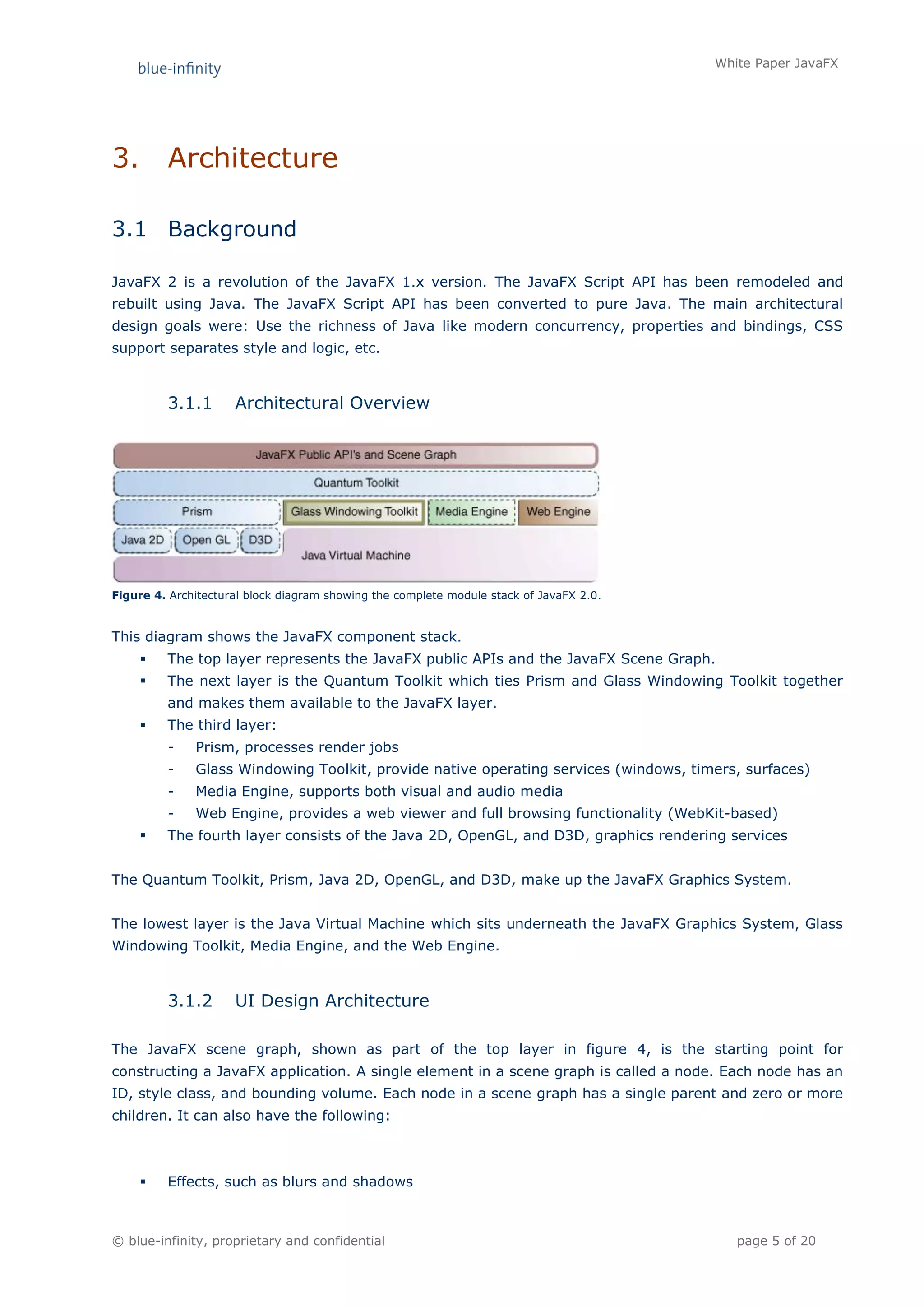 White Paper JavaFX




3.       Architecture

3.1 Background

JavaFX 2 is a revolution of the JavaFX 1.x version. The JavaFX Script API has been remodeled and
rebuilt using Java. The JavaFX Script API has been converted to pure Java. The main architectural
design goals were: Use the richness of Java like modern concurrency, properties and bindings, CSS
support separates style and logic, etc.



         3.1.1       Architectural Overview




Figure 4. Architectural block diagram showing the complete module stack of JavaFX 2.0.


This diagram shows the JavaFX component stack.
        The top layer represents the JavaFX public APIs and the JavaFX Scene Graph.
        The next layer is the Quantum Toolkit which ties Prism and Glass Windowing Toolkit together
         and makes them available to the JavaFX layer.
        The third layer:
         -    Prism, processes render jobs
         -    Glass Windowing Toolkit, provide native operating services (windows, timers, surfaces)
         -    Media Engine, supports both visual and audio media
         -    Web Engine, provides a web viewer and full browsing functionality (WebKit-based)
        The fourth layer consists of the Java 2D, OpenGL, and D3D, graphics rendering services


The Quantum Toolkit, Prism, Java 2D, OpenGL, and D3D, make up the JavaFX Graphics System.


The lowest layer is the Java Virtual Machine which sits underneath the JavaFX Graphics System, Glass
Windowing Toolkit, Media Engine, and the Web Engine.



         3.1.2       UI Design Architecture

The JavaFX scene graph, shown as part of the top layer in figure 4, is the starting point for
constructing a JavaFX application. A single element in a scene graph is called a node. Each node has an
ID, style class, and bounding volume. Each node in a scene graph has a single parent and zero or more
children. It can also have the following:



        Effects, such as blurs and shadows



© blue-infinity, proprietary and confidential                                               page 5 of 20
 