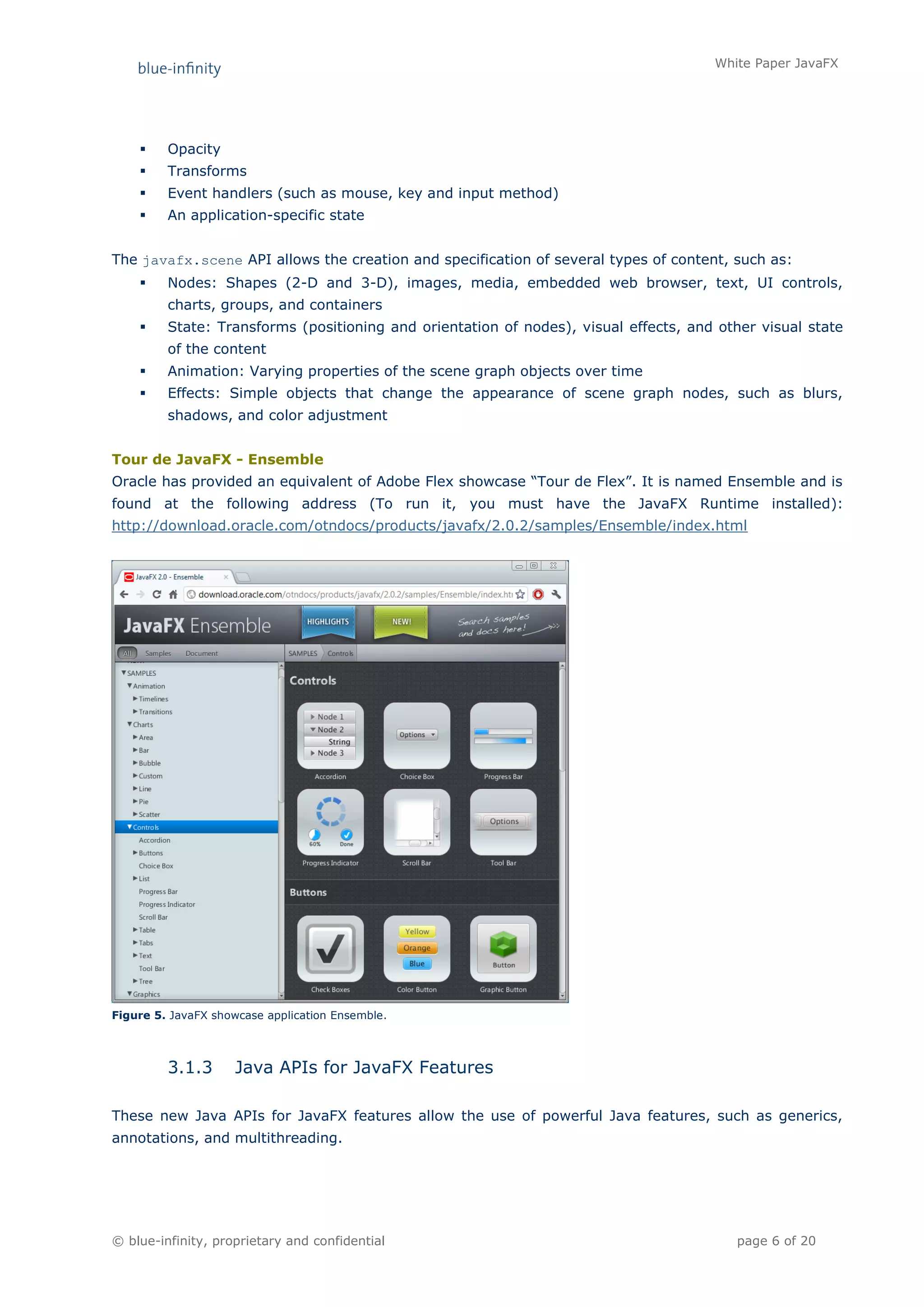 White Paper JavaFX




        Opacity
        Transforms
        Event handlers (such as mouse, key and input method)
        An application-specific state


The javafx.scene API allows the creation and specification of several types of content, such as:
        Nodes: Shapes (2-D and 3-D), images, media, embedded web browser, text, UI controls,
         charts, groups, and containers
        State: Transforms (positioning and orientation of nodes), visual effects, and other visual state
         of the content
        Animation: Varying properties of the scene graph objects over time
        Effects: Simple objects that change the appearance of scene graph nodes, such as blurs,
         shadows, and color adjustment


Tour de JavaFX - Ensemble
Oracle has provided an equivalent of Adobe Flex showcase “Tour de Flex”. It is named Ensemble and is
found at the following address (To run it, you must have the JavaFX Runtime installed):
http://download.oracle.com/otndocs/products/javafx/2.0.2/samples/Ensemble/index.html




Figure 5. JavaFX showcase application Ensemble.




         3.1.3       Java APIs for JavaFX Features

These new Java APIs for JavaFX features allow the use of powerful Java features, such as generics,
annotations, and multithreading.




© blue-infinity, proprietary and confidential                                            page 6 of 20
 