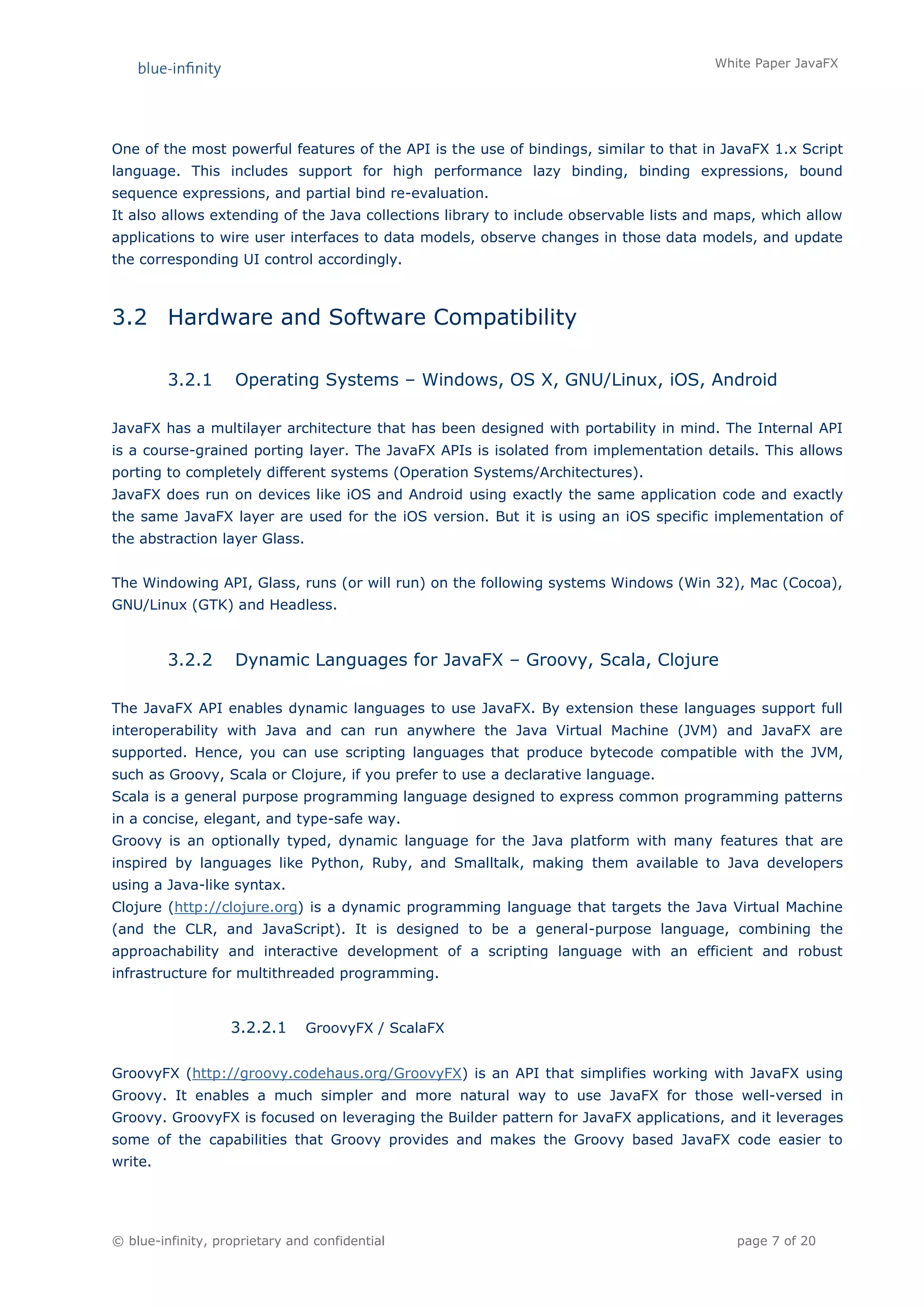 White Paper JavaFX




One of the most powerful features of the API is the use of bindings, similar to that in JavaFX 1.x Script
language. This includes support for high performance lazy binding, binding expressions, bound
sequence expressions, and partial bind re-evaluation.
It also allows extending of the Java collections library to include observable lists and maps, which allow
applications to wire user interfaces to data models, observe changes in those data models, and update
the corresponding UI control accordingly.



3.2 Hardware and Software Compatibility

         3.2.1      Operating Systems – Windows, OS X, GNU/Linux, iOS, Android

JavaFX has a multilayer architecture that has been designed with portability in mind. The Internal API
is a course-grained porting layer. The JavaFX APIs is isolated from implementation details. This allows
porting to completely different systems (Operation Systems/Architectures).
JavaFX does run on devices like iOS and Android using exactly the same application code and exactly
the same JavaFX layer are used for the iOS version. But it is using an iOS specific implementation of
the abstraction layer Glass.


The Windowing API, Glass, runs (or will run) on the following systems Windows (Win 32), Mac (Cocoa),
GNU/Linux (GTK) and Headless.



         3.2.2      Dynamic Languages for JavaFX – Groovy, Scala, Clojure

The JavaFX API enables dynamic languages to use JavaFX. By extension these languages support full
interoperability with Java and can run anywhere the Java Virtual Machine (JVM) and JavaFX are
supported. Hence, you can use scripting languages that produce bytecode compatible with the JVM,
such as Groovy, Scala or Clojure, if you prefer to use a declarative language.
Scala is a general purpose programming language designed to express common programming patterns
in a concise, elegant, and type-safe way.
Groovy is an optionally typed, dynamic language for the Java platform with many features that are
inspired by languages like Python, Ruby, and Smalltalk, making them available to Java developers
using a Java-like syntax.
Clojure (http://clojure.org) is a dynamic programming language that targets the Java Virtual Machine
(and the CLR, and JavaScript). It is designed to be a general-purpose language, combining the
approachability and interactive development of a scripting language with an efficient and robust
infrastructure for multithreaded programming.


                   3.2.2.1     GroovyFX / ScalaFX


GroovyFX (http://groovy.codehaus.org/GroovyFX) is an API that simplifies working with JavaFX using
Groovy. It enables a much simpler and more natural way to use JavaFX for those well-versed in
Groovy. GroovyFX is focused on leveraging the Builder pattern for JavaFX applications, and it leverages
some of the capabilities that Groovy provides and makes the Groovy based JavaFX code easier to
write.




© blue-infinity, proprietary and confidential                                             page 7 of 20
 
