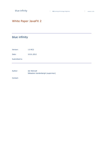 White Paper JavaFX 2




blue infinity



Version:        1.0 RC2


Date:           10.01.2012


Submitted to:




Author:         Jan Stenvall
                Sébastien Vandenbergh (supervisor)


Contact:
 