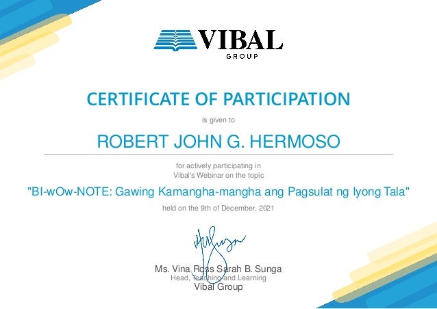 CERTIFICATE OF PARTICIPATION
is given to
ROBERT JOHN G. HERMOSO
for actively participating in
Vibal's Webinar on the topic
"BI-wOw-NOTE: Gawing Kamangha-mangha ang Pagsulat ng Iyong Tala"
held on the 9th of December, 2021
Ms. Vina Ross Sarah B. Sunga
Head, Teaching and Learning
Vibal Group
 
