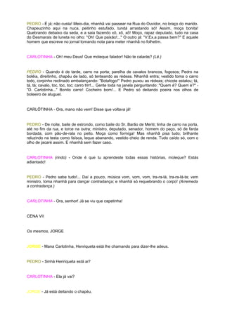 PEDRO - É já; não custa! Meio-dia, nhanhã vai passear na Rua do Ouvidor, no braço do marido.
Chapeuzinho aqui na nuca, peitinho estufado, tundá arrastando só! Assim, moça bonita!
Quebrando debaixo da seda, e a saia fazendo xô, xô, xô! Moço, rapaz deputado, tudo na casa
do Desmarais de luneta no olho: "Oh! Que paixão!..." O outro já: "V.Ex.a passa bem?" E aquele
homem que escreve no jornal tomando nota para meter nhanhã no folhetim.


CARLOTINHA - Oh! meu Deus! Que moleque falador! Não te calarás? (Lê.)


PEDRO - Quando é de tarde, carro na porta; parelha de cavalos brancos, fogosos; Pedro na
boléia, direitinho, chapéu de lado, só tenteando as rédeas. Nhanhã entra; vestido toma o carro
todo, corpinho reclinado embalançando: "Botafogo!" Pedro puxou as rédeas; chicote estalou; tá,
tá, tá; cavalo, toc, toc, toc; carro trrr!... Gente toda na janela perguntando: "Quem é? Quem é?" -
"D. Carlotinha..." Bonito carro! Cocheiro bom!... E Pedro só deitando poeira nos olhos de
boleeiro de aluguel.


CARLÔTINHA - Ora, mano não vem! Disse que voltava já!


PEDRO - De noite, baile de estrondo, como baile do Sr. Barão de Meriti; linha de carro na porta,
até no fim da rua, e torce na outra; ministro, deputado, senador, homem do paço, só de farda
bordada, com pão-de-rala no peito. Moça como formiga! Mas nhanhã pisa tudo; brilhante
reluzindo na testa como faísca, leque abanando, vestido cheio de renda. Tudo caído só, com o
olho de jacaré assim. E nhanhã sem fazer caso.


CARLOTINHA (rindo) - Onde é que tu aprendeste todas essas histórias, moleque? Estás
adiantado!


PEDRO - Pedro sabe tudo!... Daí a pouco, música vom, vom, vom, tra-ra-lá, tra-ra-lá-ta; vem
ministro, toma nhanhã para dançar contradança; e nhanhã só requebrando o corpo! (Arremeda
a contradança.)


CARLOTINHA - Ora, senhor! Já se viu que capetinha!


CENA VII


Os mesmos, JORGE


JORGE - Mana Carlotinha, Henriqueta está lhe chamando para dizer-lhe adeus.


PEDRO - Sinhá Henriqueta está ai?


CARLOTINHA - Ela já vai?


JORGE - Já está deitando o chapéu.
 