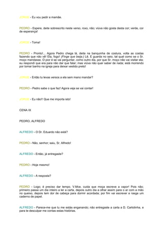 JORGE - Eu vou pedir a mamãe.


PEDRO - Espere, deite sobrescrito neste verso, roxo, não; viúva não gosta desta cor; verde, cor
de esperança!


JORGE - Toma!


PEDRO - Pronto!... Agora Pedro chega lá, deita na banquinha de costura, volta as costas
fazendo que não vê! Ela, fogo! (Finge que beija.) Lê. E guarda no seio, tal qual como se o Sr.
moço mandasse. O pior é se vai perguntar, como outro dia, por que Sr. moço não vai visitar ela;
eu respondi que era para não dar que falar; mas viúva não quer saber de nada; está morrendo
por tomar banho na igreja para deixar vestido preto!


JORGE - Então tu levas versos a ela sem mano mandar?


PEDRO - Pedro sabe o que faz! Agora veja se vai contar!


JORGE - Eu não!! Que me importa isto!


CENA IX


PEDRO, ALFREDO


ALFREDO - O Dr. Eduardo não está?


PEDRO - Não, senhor; saiu, Sr. Alfredo!


ALFREDO - Então, já entregaste?


PEDRO - Hoje mesmo!


ALFREDO - A resposta?


PEDRO - Logo; é preciso dar tempo. V.Mce. cuida que moça escreve a vapor! Pois não;
primeiro passa um dia inteiro a ler a carta, depois outro dia a olhar assim para o ar com a mão
no queixo, depois tem dor de cabeça para dormir acordada; por fim vai escrever e rasga um
caderno de papel.


ALFREDO - Parece-me que tu me estás enganando; não entregaste a carta a D. Carlotinha, e
para te desculpar me contas estas histórias.
 